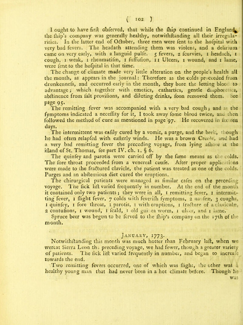 I ought to have firft obferved, that while the fhip continued in England^ the flap’s company was generally healthy, notwithflanding all their irregula- rities. In the latter end of O&ober, three men were fent to the hofpital with very bad fevers. The headach attending them was violent, and a delirium came on very early, with a languid pulfe. 5 fevers, 2 fcurvies, 1 headach, 1 cough, 1 weak, 1 rheumatifm, 1 fuffufion, n Ulcers, 1 wound, and 1 lame, were fent to the hofpital in that time. The change of climate made very little alteration on the people’s health all the month, as appears in the journal: Therefore as the colds proceeded from drunkennefs, and occurred early in the month, they bore the letting bloo- to advantage; which together with emetics, cathartics, gentle didphoic;us, abftinence from fait provifions, and diluting drinks, foon removed them. See page 95. The remitting fever was accompanied with a very bad cough; and a- the fymptoms indicated a neceflity for it, I took away fome blood twice, anu then followed the method of cure as mentioned in page 97. He recovered in fix een days. The intermittent was eafily cured by a vomit, a purge, and the bar : ough he had often relapfed with eaflerly winds. He was a brown Crcr<)e, and had a very bad remitting fever the preceding voyage, from lying aihoie at the ifland of St. Thomas, fee part IV. ch. 1. § 6. The quinfey and parotis were carried off by the fame means as tr colds. The fore throat proceeded from a venereal caufe. After proper apph. lions were made to the fradtured clavicle, the patient was treated as one of the colds. Purges and an abftemious diet cured the eruptions. The chirurgical patients were managed as lirnilar cafes on the preceding voyage. The fick lift varied frequently in number. At the end of the month it contained only two patients ; they were in all, 1 remitting fever, 1 intermit- ting fever, 1 flight fever, 7 colds with feverifh fymptoms, 2 na Teae, 3 coughs 1 quinfey, 1 fore throat, 1 parotis, 1 with eruptions, 1 fradture of a claviculas, 2 contulions, 1 wound, 1 feald, 1 old gui: ea worm, 1 ulcer, and 1 lame. Spruce beer was begun to be ferved to the fbip’s company on the 17th of the month. January, 1773. Notwithftanding this month was much hotter than February laft, when we wereat Sierra Leon th^ preceding voyage, we had fewer, though a greater variety of patients. The lick lift varied frequently in number, and began to increafe towards the end. Two remitting fevers occurred, one of which was flight, -he other was k healthy young man that had never been in a hot climate before. Though he was