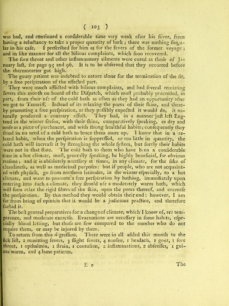 was bad, and continued a confiderable time very weak after his fe’ver, from having a reludtancy to take a proper quantity of bark ; there was nothing Angu- lar in his cafe. I prefcribed for him as for the fevers of the former voyage ; and in like manner for all the bilious complaints, which foon recovered. The fore throat and other inflammatory ailments were cured as thofe of Ja- nuary lad, fee page 95 and 96. It is to be obferved that they occurred before the thermometer got high. The gouty patient was indebted to nature alone for the termination of the fit, by a free perfpiration of the affedled part. They were much affli&ed with bilious complaints, and had feveral remitting fevers this month on. board of the Difpatch, which moft probably proceeded, in parr, from their life of the cold bath as often as they had an opportunity after we got to TcnerifE Infiead of its relaxing the pores of their fkins, and there- by promoting a free perfpiration, as they poffibly expedted it would do, it na- turally produced a contrary effedt. They had, in a manner j uft left Eng- tand in the winter feafon, with their {kins, comparatively fpeaking, as dry and tenfeas a piece of parchment, and with Huong healthful habits; confequently they flood in no need of a cold bath to brace them more up. I know that in a re- laxed habit,, when, the perfpiration is fupprefled, or too little in quantity, the cold bath will increafe it by ftrenghing the whole fyftem, but furely their habits were not in that date. The cold bath to them who have been a confiderable time in a hot climate,, mull:, generally fpeaking, be highly beneficial, for obvious reafons;. and it is abfolutely neceflary at times, in any climate, for the fake of cleanlinefs, as well as medicinal purpofes: but if people, who are not acquaint- ed with p.hyflck, go from northern latitudes, in the winter efpecially, to a hot climate, and want to promote a free perfpiration by bathing, immediately upon entering into l'uch a climate, they fihould ufe a moderately warm bath, which will foon relax the rigid fibres of the Akin, open the pores thereof, and encreafe the perfpiration.. By this method they would obtain their end : however, I am far from being of opinio'n that it. would be a judicious practice, and therefore forbid it. The bed general preparatives for a changeof climate, whichT know of, are tem- perance, and moderate exercife. Evacuations are neceflary in fome habits, efpe- cially bloodletting, but thofe are few compared to the number who do not require them, or may be injured by them. To return from this digreflion. There were in all added this month to the fick lift, 2 remitting fevers, 3 flight fevers, 4 mufeae, 1 headach, 1 gout, 1 fore throat, 1 opthalmia, 1 drain, 1 contufion,. 2 inflammations, 2 abfcefles, T gui- nea worm, and 4 lame patients..