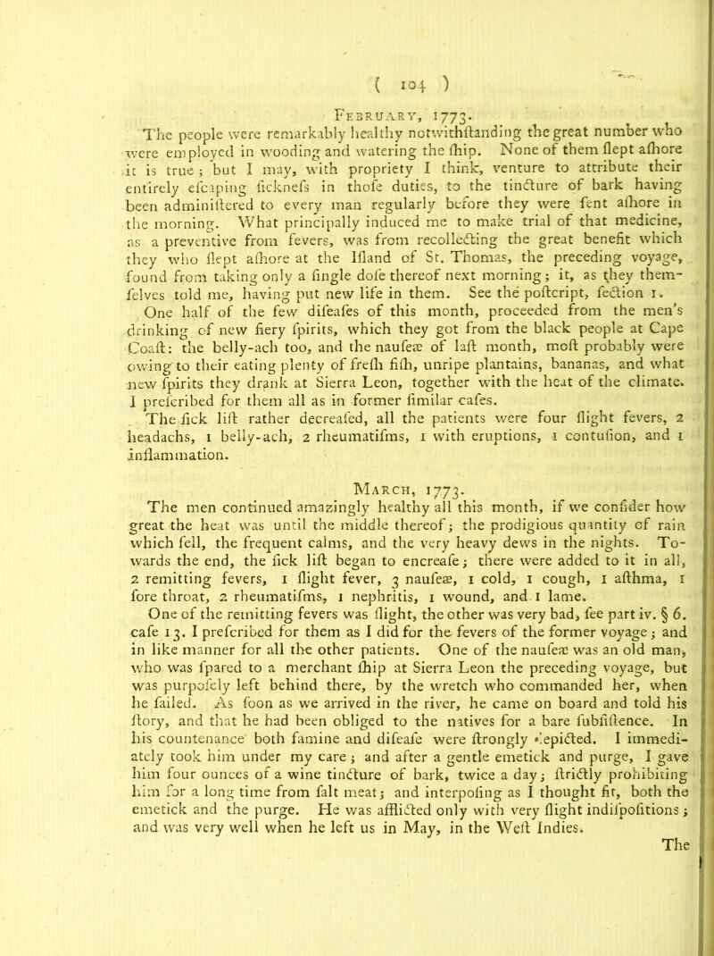 February, 1773. The people were remarkably healthy notwithftanding the great number who were employed in wooding and watering the (hip. None of them flept afhore it is true ; but I may, with propriety I think, venture to attribute their entirely efcaping ficknefs in thofe duties, to the tindlure of bark having been adminiftered to every man regularly before they were fent afhore in the morning. What principally induced me to make trial of that medicine, as a preventive from fevers, was from recollecting the great benefit which they who fiept afhore at the Ifland of St. Thomas, the preceding voyage, found from taking only a fingle dole thereof next morning; it, as they them- felves told me, having put new life in them. See the poftcript, fe&ion 1. One half of the few difeafes of this month, proceeded from the men’s drinking of new fiery fpirits, which they got from the black people at Cape Coaft: the belly-ach too, and the naufese of laft month, moft probably were owing'to their eating plenty of frefh fifh, unripe plantains, bananas, and what new fpirits they drank at Sierra Leon, together with the heat of the climate. 1 prescribed for them all as in former fimilar cafes. The fick lift rather decreafed, all the patients were four flight fevers, 2 headachs, 1 belly-ach, 2 rheumatifms, 1 with eruptions, 1 contufion, and 1 inflammation. March, 1773. The men continued amazingly healthy all this month, if we confider how great the heat was until the middle thereof; the prodigious quantity of rain which fell, the frequent calms, and the very heavy dews in the nights. To- wards the end, the fick lift began to encreafe; there were added to it in all, 2 remitting fevers, 1 flight fever, 3 naufeas, 1 cold, 1 cough, 1 afthma, 1 fore throat, 2 rheumatifms, 1 nephritis, 1 wound, and 1 lame. One of the remitting fevers was flight, the other was very bad> fee part iv. § 6. cafe 13. I preferibed for them as I did for the fevers of the former voyage; and in like manner for all the other patients. One of the nauleas was an old man* who was fpared to a merchant fhip at Sierra Leon the preceding voyage, but was purpofely left behind there, by the wretch who commanded her, when he failed. As foon as we arrived in the river, he came on board and told his ftory, and that he had been obliged to the natives for a bare fubfiftence. In his countenance both famine and difeafe were ftrongly depifled. I immedi- ately took him under my care ; and after a gentle emetick and purge, I gave him four ounces of a wine tinfture of bark, twice a day; ftriflly prohibiting him for a long time from fait meat; and interpofing as I thought fit, both the emetick and the purge. He was afflifted only with very flight indilpofitions ; and was very well when he left us in May, in the Weft Indies.