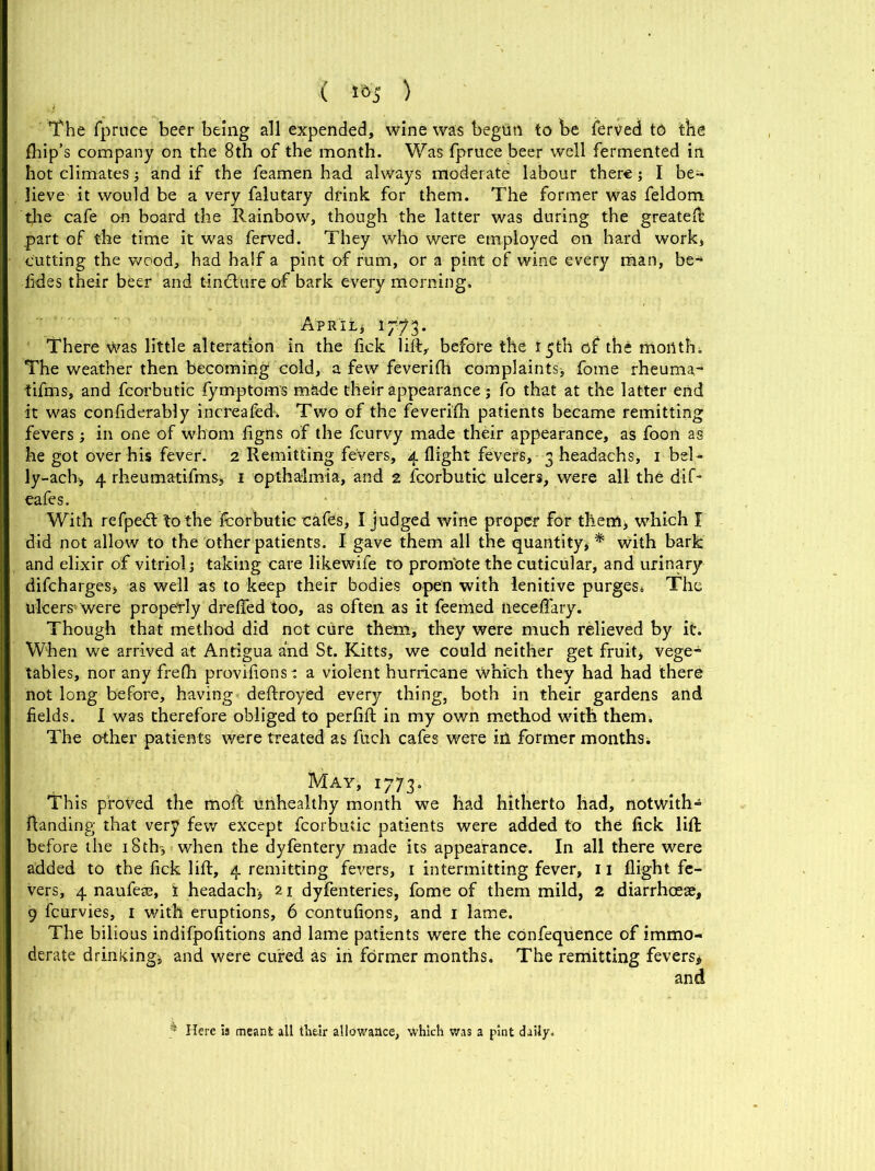 The fpruce beer being all expended, wine was begun to be ierved to the {hip’s company on the 8th of the month. Was fpruce beer well fermented in hot climates* and if the feamen had always moderate labour there; I be- lieve it would be a very falutary drink for them. The former was feldom the cafe o-n board the Rainbow, though the latter was during the greateft part of the time it was ferved. They who Were employed on hard work, cutting the wood, had half a pint of rum, or a pint of wine every man, be* {ides their beer and tincture of bark every morning. April* 1773. There Was little alteration in the fick lift, before the 15th of the month. The weather then becoming cold, a few feverifh complaints* fome rheuma,- tiftns, and fcorbutic fymptoms made their appearance; fo that at the latter end it was confiderably increafed. Two of the feverifh patients became remitting fevers* in one of whom figns of the fcurvy made their appearance, as foon as he got over his fever. 2 Remitting fevers, 4 flight fevers, 3 headachs, 1 bel* ly-ach> 4 rheumatifms, 1 opthalmia, and 2 fcorbutic ulcers, were all the dif- eafes. With refpetft to the fcorbutic cafes, I judged wine proper for them* which I did not allow to the other patients. I gave them all the quantity** with bark and elixir of vitriol* taking care likewife to prom'ote the cuticular, and urinary difcharges* as well as to keep their bodies open with lenitive purges. The ulcers'were properly drefled too, as often as it feemed neceflary. Though that method did not cure them, they were much relieved by it. When we arrived at Antigua and St. Kitts, we could neither get fruit* vege* tables, nor any frefli provifionsi a violent hurricane which they had had there not long before, having deftroyed every thing, both in their gardens and fields. I was therefore obliged to perfift in my own method with them. The other patients were treated as fuch cafes were ill former months. May, 1773. This proved the mold unhealthy month we had hitherto had, notwith- fianding that very few except fcorbutic patients were added to the fick lift before the 18 th* when the dyfentery made its appearance. In all there were added to the fick lift, 4 remitting fevers, 1 intermitting fever, 11 flight fe- vers, 4 naufeaa, i headach* 21 dyfenteries, fome of them mild, 2 diarrhoeas, 9 fcurvies, 1 with eruptions, 6 contufions, and 1 lame. The bilious indifpofitions and lame patients were the confequence of immo- derate drinking* and were cured as in former months. The remitting fevers* and ^ Here is meant all their allowance, which was a pint daily.