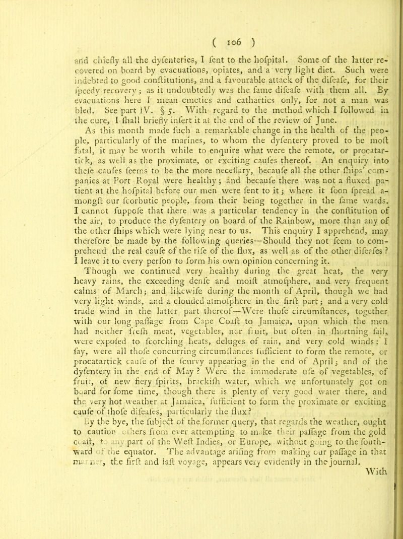 ( ) arid chiefly Jill the dyfenteries, I fent to the hospital. Some of the latter re- covered on board by evacuations, opiates, and a very light diet. Such were indebted to good conftitutions, and a favourable attack of the difeafe, for their j'pecdv recovery; as it undoubtedly was the fame difeafe with them all. By evacuations here I mean emetics and cathartics only, for not a man was bled. See part IV. § 5. With regard to the method which I followed in. the cure, I fhall briefly infert it at the end of the review of June. As this month made fuch a remarkable change in the health of the peo- ple, particularly of the marines, to whom the dyfentery proved to be moft fatal, it may be worth while to enquire what were the remote, or procatar- tick, as well as the proximate, or exciting caufes thereof. An enquiry into thefe caufes feems to be the more neceffary, becaufe all the other (Lips’ com- panies at Port Royal were healthy ; and becaufe there was not a fluxed pa- tient at the hofpital before our men were fent to it; where it foon fpread a- mongft our fcorbutic people, from their being together in the fame wards. I cannot fuppofe that there was a particular tendency in the conftitution of the air, to produce the dyfentery on board of the Rainbow, more than any of the other (hips which were lying near to us. This enquiry I apprehend, may therefore be made by the following queries—Should they not feem to com- prehend the real caufe of the rife of the flux, as well as of the other difeafes ? I leave it to every perfon to form his own opinion concerning it. Though we continued very healthy during the great heat, the very heavy rains, the exceeding denfe and moift atmofphere, and very frequent calms of March; and likewife during the month of April, though we had very light winds, and a clouded atmofphere in the firfb part; and a very cold trade wind in the latter part thereof—Were thofe circumftances, together with our long paflage from Cape Coafl: to Jamaica, upon which the men had neither freflh meat, vegetables, nor. fruit;, but often in fliortning fail* were expoled to fcorching heats, deluges of rain, and very cold winds I lay, were all thofe concurring circumflances fiifiicient to form the remote, or procatartick caufe of the feurvy appearing in the end of April; and of the dyfentery in the end of May? Were the immoderate ufe of vegetables, of fruit, of new fiery fpirits, brackifh water, which we unfortunately got on board for l’ome time, though there is plenty of very good water there, and the very hot weather at Jamaica, fufficient to form the proximate or exciting caufe of thofe difeafes, particularly the flux? by the bye, the fubjedt of the former query, that regards the weather, ought to caution others from ever attempting to make their paflage from the gold coafl, t any part of the Weft Indies, or Europe, without going to the Touth- vvard of the equator. The advantage afifing from making cur paflage in that man; n, the firfl and laft voyage, appears very evidently in the journal. With