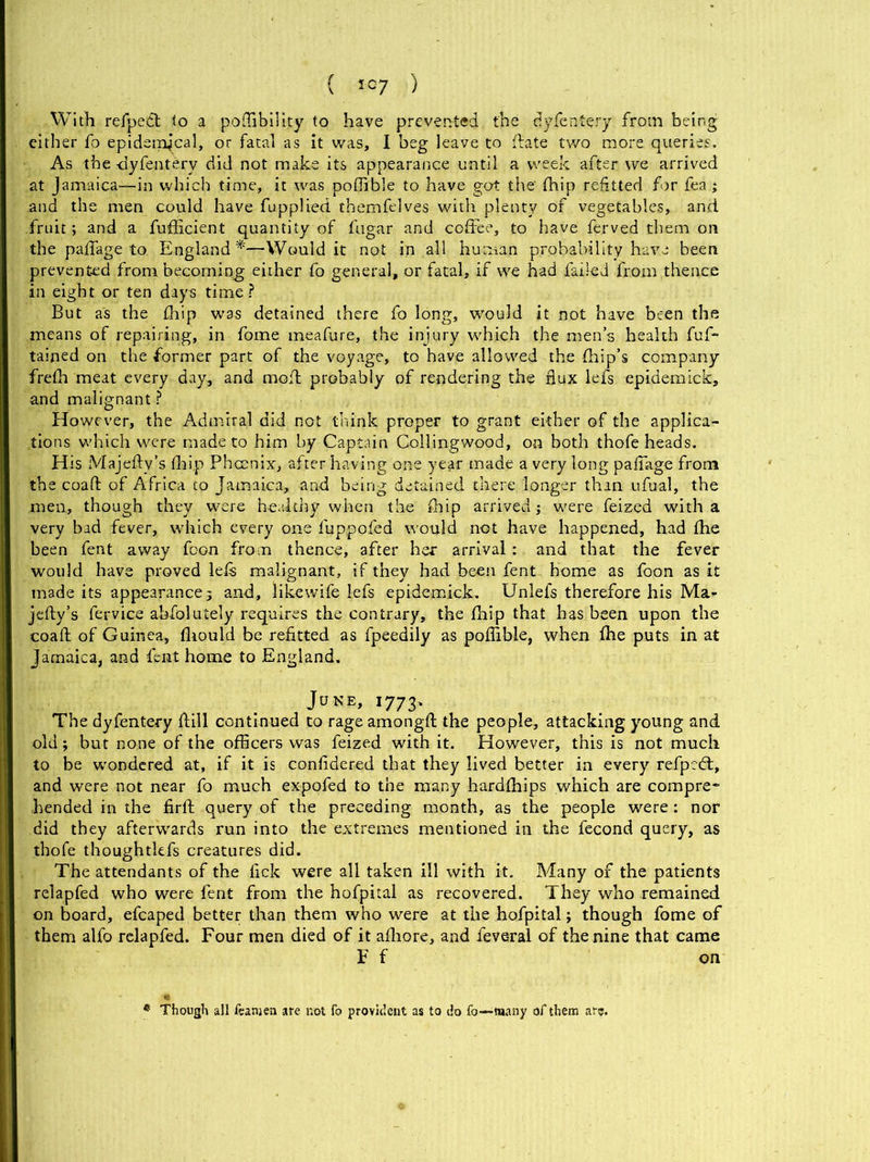 With refpedt to a poffibility to have prevented the dyfentery from being either fo epidemical, or fatal as it was, I beg leave to date two more queries. As the -dyfentery did not make its appearance until a week after we arrived at Jamaica—in which time, it was poffible to have got the' (hip refitted for fea; and the men could have fupplied themfelves with plenty of vegetables, and fruit; and a fufficient quantity of fugar and coffee, to have ferved them on the paflage to. England*—Would it not in all human probability have been prevented from becoming either fo general, or fatal, if we had failed from .thence in eight or ten days time? But as the £hip was detained there fo long, Would it not have been the means of repairing, in fome meafure, the injury which the men’s health fuf- tained on the former part of the voyage, to have allowed the {hip’s company frefh meat every day, and molt probably of rendering the flux lefs epidemick, and malignant ? However, the Admiral did not think proper to grant either of the applica- tions which were made to him by Captain Collingwood, on both thofe heads. His Majefty’s (hip Phcenix, after having one year made a very long paflage from the coafl: of Africa to Jamaica, and being detained there longer than ufual, the men, though they were healthy when the (hip arrived ; were feized with a very bad fever, which every one fuppofed would not have happened, had {he been fent away foon from thence, after her arrival : and that the fever would have proved lefs malignant, if they had been fent- home as foon as it made its appearance; and, likewife lefs epidemick. Unlefs therefore his Ma- jefty’s fervice abfolutely requires the contrary, the {hip that has been upon the coafl: of Guinea, fhould be refitted as fpeedily as poffible, when {he puts in at Jamaica, and fent home to England. June, 1773. The dyfentery dill continued to rage amongfl; the people, attacking young and old; but none of the officers was feized with it. However, this is not much to be wondered at, if it is confidered that they lived better in every refpedt, and were not near fo much expofed to the many hardffiips which are compre- hended in the firft query of the preceding month, as the people were : nor did they afterwards run into the extremes mentioned in the fecond query, as thofe thoughtkfs creatures did. The attendants of the fick were all taken ill with it. Many of the patients relapfed who were fent from the hofpital as recovered. They who remained on board, efcaped better than them who were at the hofpital; though fome of them alfo relapfed. Four men died of it afliore, and feveral of the nine that came F f on * Though all feanjen are not fo provident as to do fo—many of them arc.