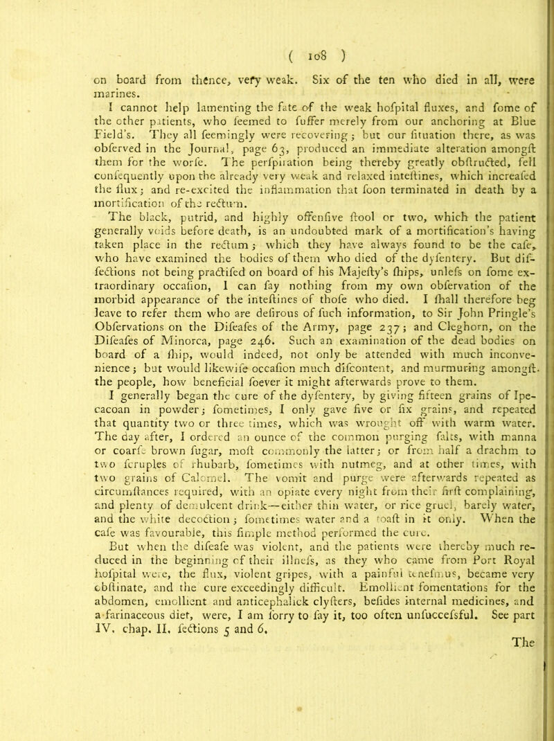 on board from thence, vefy weak. Six of the ten who died in all, were marines. I cannot help lamenting the fate of the weak hofpital fluxes, and fome of the other patients, who feemed to fuffer merely from our anchoring at Blue Field’s. They all feemingly were recovering; but our fituation there, as was obferved in the Journal, page 63, produced an immediate alteration amongft them for the worfe. The perforation being thereby greatly obftriufted, fell confequently upon the already very weak and relaxed inteftines, which increafed the flux; and re-excited the inflammation that foon terminated in death by a mortification of the redtum. The black, putrid, and highly offenfive ftool or two, which the patient generally voids before death, is an undoubted mark of a mortification’s having taken place in the re&um; which they have always found to be the cafe, who have examined the bodies of them who died of the dyfentery. But dif- fe&ions not being pradifed on board of his Majefty’s fhips, unlefs on fome ex- traordinary occafion, 1 can fay nothing from my own obfervation of the morbid appearance of the inteflines of thofe who died. I fhall therefore beg leave to refer them who are defirous of fuch information, to Sir John Pringle’s Obfervations on the Difeafes of the Army, page 237; and Cleghorn, on the Difeafes of Minorca, page 246. Such an examination of the dead bodies on board of a fhip, would indeed, not only be attended with much inconve- nience ; but would likewife occafion much difcontent, and murmuring amongft. the people, how beneficial foever it might afterwards prove to them. I generally began the cure of the dyfentery, by giving fifteen grains of Ipe- cacoan in powder; fometimes, I only gave five or fix grains, and repeated that quantity two or three times, which was wrought off with warm water. The day after, I ordered an ounce of the common purging falts, with manna or coarfe brown fugar, moft commonly the latter; or from half a drachm to two fcruples of rhubarb, fometimes with nutmeg, and at other times, with two grains of Calomel. The vomit and purge were afterwards repeated as circumftances required, with an opiate every night from their firft complaining, and plenty of demulcent drink—either thin water, or rice gruefi barely water, and the white decotftion; fometimes water and a maft in it only. When the cafe was favourable, this fimple method performed the cure. But when the difeafe was violent, and the patients were thereby much re- duced in the beginning of their illnefs, as they who came from Port Royal hofpital were, the flux, violent gripes, writh a painful tenefmus, became very cbftinate, and the cure exceedingly difficult. Emollient fomentations for the abdomen, emollient and anticephalick clyfters, befides internal medicines, and a farinaceous diet, were, I am lorry to fay it, too often unfuccefsful. See part IV. chap. II, feftions 5 and 6.