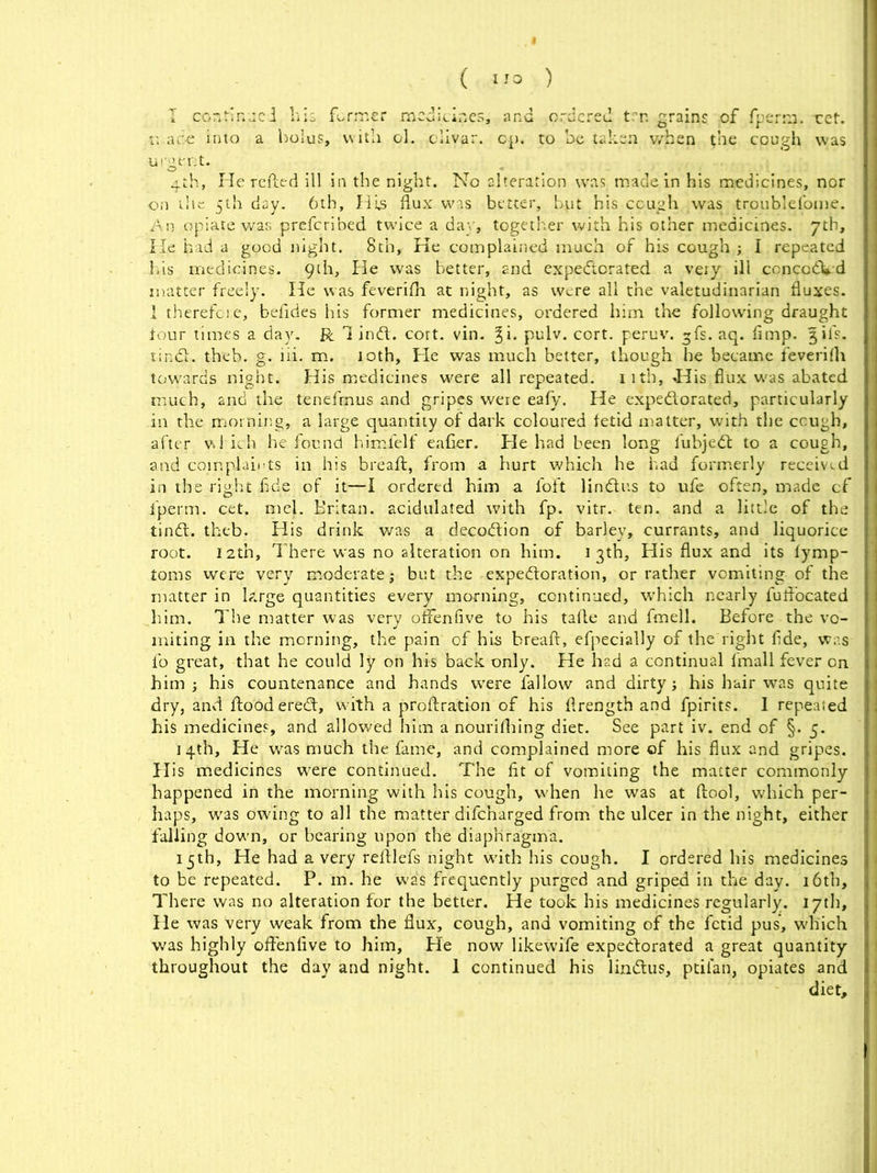 I continue I his former medicines, and ordered trn grains of fperm. ret. r. are into a bolus, with ol. olivar. op. to be taken when $ne cough was ui'gtmt. . . . 4th, He reiled ill in the night. No alteration was made in his medicines, nor on the 5th day. 6th, His flux was better, but his cough was troublefome. An opiate was preferibed twice a day, together with his other medicines. 7th, He had a good night. 8th, Ke complained much of his cough ; I repeated his medicines. 9th, He was better, and expectorated a very ill conceded matter freely. He was feverifh at night, as were all the valetudinarian fluxes. 1 therefore, befides his former medicines, ordered him the following draught tour times a day. R 1 ind. cort. vin. pulv. cort. peruv. ~fs. aq. flmp. %ifs. tindh theb. g. lii. m. 10th, He was much better, though he became feverirti towards night. His medicines were all repeated, nth, <His flux was abated much, and the tenefmus and gripes were eafy. He expectorated, particularly in the morning, a large quantity of dark coloured fetid matter, with the cough, after which he found himlelf eafier. He had been long iubjed to a cough, and complaints in his breaft, from a hurt which he had formerly received in the right fide of it—I ordered him a foft lindtus to ufe often, made cf fperm. cet. mel. Britan, acidulated with fp. vitr. ten. and a little of the tindl. theb. His drink was a decodion of barley, currants, and liquorice root. 12th, There was no alteration on him. i 3th, His flux and its tymp- toms were very moderate; but the-expectoration, or rather vomiting of the matter in large quantities every morning, continued, which nearly fuftocated him. The matter was very offenfive to his tafle and fmell. Before the vo- miting in the morning, the pain of his breaft, efpecially of the right flde, was fo great, that he could ly on his back only. He had a continual fmall fever on him ; his countenance and hands were fallow and dirty; his hair was quite dry, and flood ered, with a proftration of his ftrength and fpirits. 1 repealed his medicines, and allowed him a nourifhing diet. See part iv. end of §. 5. 14th, He was much the fame, and complained more of his flux and gripes. His medicines were continued. The fit of vomiting the matter commonly- happened in the morning with his cough, when he was at ftool, which per- haps, was owing to all the matter difeharged from the ulcer in the night, either falling down, or bearing upon the diaphragma. 15th, He had a very reftlefs night with his cough. I ordered his medicines to be repeated. P. in. he was frequently purged and griped in the day. 16th, There was no alteration for the better. He took his medicines regularly. 17th, He was very weak from the flux, cough, and vomiting of the fetid pus, which was highly offenfive to him. He now likewife expedorated a great quantity throughout the day and night. 1 continued his lindtus, ptilan, opiates and diet.