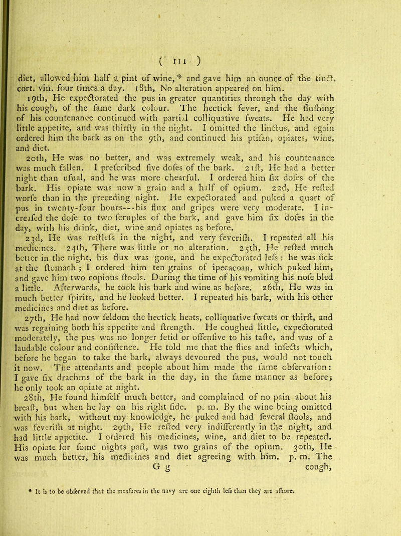 diet, allowed him half a pint of wine, * and gave him an ounce of the tin ft. cort. yin. four times-a day. iSth, No alteration appeared on him. 19th, He expectorated the pus in greater quantities through the day with his cough, of the fame dark colour. The hectick fever, and the flufifing of his countenance continued with partial colliquative fweats. He had very little appetite, and was thirfty in the night. I omitted the lin&us, and again ordered him the bark as on the pth, and continued his ptifan, opiates, wine, and diet. 20th, He was no better, and was extremely weak, and his countenance was much fallen. I prefcribed five dofes of the bark. 21ft, He had a better night than ufual, and he was more chearful. I ordered him fix dofes of the bark. His opiate was now a grain and a half of opium. 22d, He refied worfe than in the preceding night. He expectorated and puked a quart of pus in twenty-four hours—his flux and gripes were very moderate. I in- creafed the doie to two fcruples of the bark, and gave him fix dofes in the day, with his drink, diet, wine and opiates as before. 23d, He was reftkfs in the night, and very feverifh. I repeated all his medicines. 24th, There was little or no alteration. 25th, He refied much better in the night, his flux was gone, and he expectorated lefs ■ he was fick at the ftomach ; I ordered him ten grains of ipecacoan, which puked him, and gave him two copious ftools. During the time of his vomiting his' nofe bled a little. Afterwards, he took his bark and wine as before. 26th, He was in much better fpirits, and he looked better. I repeated his bark, with his other medicines and diet as before. 27th, He had now feldom the hectick heats, colliquative fweats or thirfi, and was regaining both his appetite and firengtb. He coughed little, expectorated moderately, the pus was no longer fetid or offenfive to his tafte. and was of a laudable colour and confiftence. He told me that the flies and infeCts which, before he began to take the bark, always devoured the pus, would not touch it now. The attendants and people about him made the fame obfervation: I gave fix drachms of the bark in the day, in the fame manner as before; he only took an opiate at night. 28th, He found himfelf much better, and complained of no pain about his breafi, but when he lay on his right fide. p. m. By the wine being omitted with his bark, without my knowledge, he puked and had feveral ftools, and was feverifh at night. 29th, He refied very indifferently in the night, and had little appetite. I ordered his medicines, wine, and diet to be repeated. His opiate for fome nights paft, was two grains of the opium. 30th, He was much better, his medicines and diet agreeing with him. p. m. The G g cough, * It is to be obferved that the meafures in the navy are one eighth lefs than they are afhore.