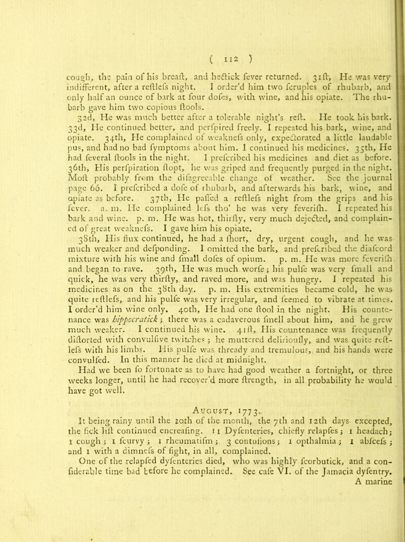 cough* the pain of his breaft, and hedlick fever returned. 31ft, He was very indifferent, after a refllefs night. I order’d him two fcruples of rhubarb, and only half an ounce of bark at four dofes,. with, wine, and his opiate. The rhu- barb gave him two copious ftools. 32d, He was much better after a tolerable night’s reft. He took his bark. 33d, He continued, better, and perfpired freely. I repeated his bark, wine, and opiate. 34th, He complained of weaknefs only, expe&orated a little laudable pus, and had no bad fymptoms about him. 1 continued his medicines. 35th, He had feveral ftools in the night. I prefcribed his medicines and diet as before. 36th, His perfpiration ftopt,. he was griped and frequently purged in the night. Moft probably from the difagreeable change of weather. See the journal page 66. I prefcribed a dofe of rhubarb, and afterwards his bark, wine, and opiate as before. 3.7th, He palled a reftlefs night from the grips and his fever, a. m. He complained lefs tho’ he was very feverifh. I repeated his bark and wine. p. m. He was hot,, thirfly, very much dejedted, and complain- ed of great weaknefs, I gave him his opiate. 38th, His flux continued, he had a fhort, dry, urgent cough, and he was much weaker and defponding. 1 omitted the bark, and prefcribed the diafcord mixture with his wine and fmall dofes of opium. p. m. He was more feverifh. and began to rave. 39th, He was much worle; bis pulfe was very fmall and quick, he was very thirfly,. and raved more, and was hungry. 1 repeated his medicines as on the 38th day. p. m. His extremities became cold, he was quite refllefs,. and his pulfe was very irregular, and feemed to vibrate at times. I order’d him wine only. 40th, He had one flool in the night. His counte- nance was hippocratick 3. there was a cadaverous fmell about him, and he grew much weaker. I continued his wine. 41ft, His countenance was frequently diflorted with convulfive twitches 3 he muttered delirioufly, and was quite reft- lefs with his limbs. His pulfe was thready and tremulous,, and his hands were convulfed. In this manner he died at midnight. Had we been fo fortunate as to have had good weather a fortnight, or three weeks longer, until he had recover’d more flrength, in all probability he would have got well. August, 1773.. It being rainy until the zo.th of the month, the yth and 12th days excepted, the flck lift continued encreaflng. 11 Dyfenteries, chiefly relapfes3 1 headach; 1 cough 3 1 fcurvy 3 1 rheumatifm 3 3 contufions3 1 opthalmia 3 1 abfcefs 3 and 1 with a dimnefs of fight, in all, complained. One of the relapfed dyfenteries died, who was highly fcorbutick, and a con- fiderable time bad before he complained. See cafe VI. of the Jamacia dyfentry. A marine