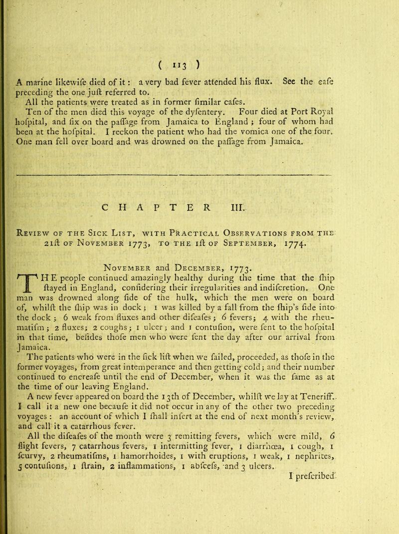 A marine likewife died of it: a very bad fever attended his flux. See the cafe preceding the one juft referred to. All the patients were treated as in former fimilar cafes. Ten of the men died this voyage of the dyfentery. Four died at Port Royal hofpital, and fix on the paflage from Jamaica to England 3 four of whom had been at the hofpital. I reckon the patient who had the vomica one of the four. One man fell over board and was drowned on the paflage from Jamaica. CHAPTER IIL- Re view of the Sick List, with Practical Observations from the 2ift of November 1773, to the ift of September, 1774. November and December, 1773. THE people continued amazingly healthy during the time that the fhip ftayed in England, confldering their irregularities and indifcretion. One man was drowned along fide of the hulk, which the men were on board of, whilft the fliip was in dock3 1 was killed by a fall from the fhip’s fide into the dock 3. 6 weak from fluxes and other difeafes 3 6 feversj 4 with the rheu- matifm ; 2 fluxes3 2 coughs ^ 1 ulcer 3 and 1 contufion, were fent to the hofpital in that time, beftdes thofe men who were fent the day after our arrival from Jamaica. The patients who were in the flck lift when we failed, proceeded, as thofe in the former voyages, from great intemperance and then getting cold 3 and their number continued to encreafe until the end of December, when it was. the fame as at the time of our leaving England. A new fever appeared on board the 13th erf December, whilft we lay at Tenerift'. I call it a new one becaufe it did not occur in any of the other two preceding voyages : an account of which I fhall infert at the end of next month’s review, and call it a catarrhous fever. All the difeafes of the month were 3 remitting fevers, which were mild, 6 flight fevers, 7 catarrhous fevers, 1 intermitting fever, 1 diarrhoea, 1 cough, 1 icurvy, 2 rheumatifms, 1 hamorrhoides, 1 with eruptions, 1 weak, 1 nephrites, 5 contufions, 1 ftrain, 2 inflammations, 1 abfeefs, and 3 ulcers. I preferibed
