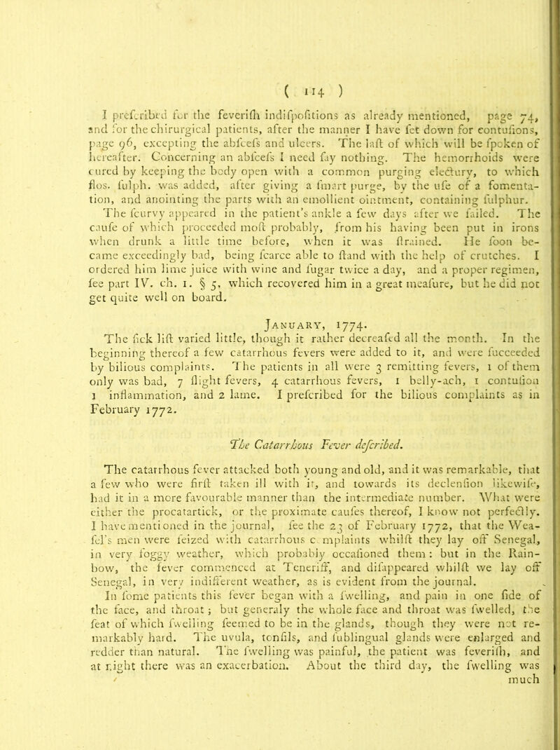 I prefcribed for the feverifh indifpofitions as already mentioned, page 74, and for the chirurgical patients, after the manner I have fet down for contufions, page 96, excepting the abfcefs and ulcers. The laft of which will be fpoken of hereafter. Concerning an abfcefs I need fay nothing. The hemorrhoids were cured by keeping the body open with a common purging eledury, to which flos. fulph. was added, after giving a fmart purge, by the ufe of a fomenta- tion, and anointing the parts with an emollient ointment, containing lulphur. The fcurvy appeared in the patient’s ankle a few days after we failed. The caufe of which proceeded moft probably, from his having been put in irons when drunk a little time before, when it was drained. He foon be- came exceedingly bad, being fcarce able to ftand with the help of crutches. I ordered him lime juice with wine and fugar twice a day, and a proper regimen, fee part IV. ch. 1. § 5, which recovered him in a great meafure, but he did not get quite well on board. January, 1774. The fick lift varied little, though it rather decreafed all the month. In the beginning thereof a few catarrhous fevers were added to it, and were fucceeded by bilious complaints. The patients in all were 3 remitting fevers, 1 of them only was bad, 7 flight fevers, 4 catarrhous fevers, 1 belly-ach, 1 contutiou 1 inflammation, and 2 lame. I prefcribed for the bilious complaints as in February 1772. ‘The Catarrhous Fever defcribed. The catarrhous fever attacked both young and old, and it was remarkable, that a few who were firft taken ill with if, and towards its declenflon iikewife, had it in a more favourable manner than the intermediate number. What were either the procatartick, or the proximate cau.fes thereof, I know not perfectly. I have mentioned in the journal, fee the 23 of February 1772, that the Wea- fel’s men were ieized with catarrhous complaints whilft they lay off Senegal, in very foggy weather, which probably occafioned them: but in the Rain- bow, the fever commenced at Teneriff, and dilappeared whilft we lay oft Senegal, in .very indifferent weather, as is evident from the journal. In fome patients this fever began with a fwelling, and pain in one fide of the face, and throat; but generaly the whole face and throat was fwelled, the feat of which fwelling feemed to be in the glands, though they were not re- markably hard. The uvula, tonfils, and fublingual glands were enlarged and redder than natural. The fwelling was painful, the patient was feverifh, and at r.ight there was an exacerbation. About the third day, the fwelling was much