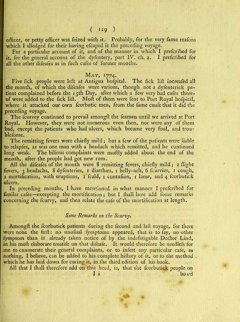( >'9 ) officer, or petty officer was feized with it. Probably, for the very fame reafons which I alledged for their having efcaped it the preceding voyage. For a particular account of it, and of the manner in which I prefcribed for it, fee the general account of the dyfentery, part IV. eh. 2. I prefcribed for all the other difeafes as in fuch cafes of former months. May, 1774. Five fick people were left at Antigua hofpital. The fick lift increafed all the month, of which the difeafes were various, though not a dyfenterick pa- tient complained before the 15th Day, after which a few very bad cafes therer. of were added to the fick lift. Molt of them were fent to Port Royal hofpital, where it attacked our own fcorbutic men, from the fame caufe that it did the preceding voyage. The fcurvey continued to prevail amongft the feamen until we arrived at Port Royal, However, they were not numerous even then, nor were any of them bad, except the patients who had ulcers, which became very foul, and trou- blefome. The remitting fevers were chiefly mild; but a few of the patients were liable to relapfes, as was one man with a headach which remitted, and he continued long weak. The bilious complaints were moftly added about the end of the month, after the people had got new rum. All the difeafes of the month were 8 remitting fevers, chiefly mild 2 flight fevers, 3 headachs, 8 dyfenteries, 1 diarrhasa, 1 belly-ach, 6 fcurvies, 1 cough, 1 mortification, with eruptions, 1 fcald, 1 contufion, 1 lame, and 4 fcorbutick ulcers. In preceding months, 1 have mentioned in what manner I prefcribed for fimilar cafes—excepting the mortification; but l fhall here add fome remarks -concerning the fcurvy, and then relate the cafe of the mortification at length. Some Remarks on the Scurvy. Amongft the fcorbutick patients during the fecond and laft voyage, for there were none the firft: no unufual fymptoms appeared, that is to fay, no other fymptom than is already taken notice of by the indefatigable Dodtor Lind, in his moft elaborare treatife on that difeafe. It would therefore be needlefs for me to enumerate their general complaints, or to infert any particular cafe, as nothing, I believe, can be added to his complete hiftory of it, or to the method . which he has laid down for curing it, in the third edition of, his book. All that I fhall therefore add on this head, is, that the fcorbutick people on