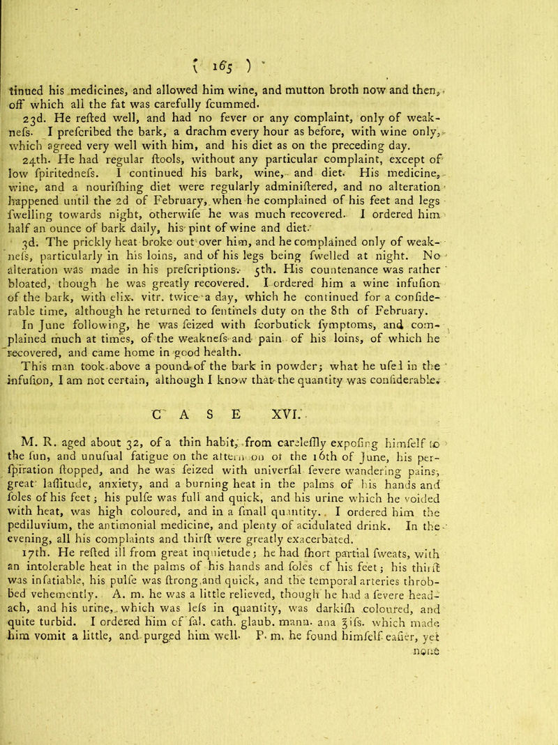 tinued his medicines, and allowed him wine, and mutton broth now and then, - off which all the fat was carefully fcummed. 23d. He relied well, and had no fever or any complaint, only of weak- nefs- I prefcribed the bark, a drachm every hour as before, with wine only, which agreed very well with him, and his diet as on the preceding day. 24th. He had regular ftools, without any particular complaint, except of low fpiritednefs. I continued his bark, wine, and diet. His medicine, wine, and a nourilhing diet were regularly adminiffered, and no alteration happened until the 2d of February,.when he complained of his feet and legs fwelling towards night, otherwife he was much recovered. I ordered him half an ounce of bark daily, his- pint of wine and diet.' 3d. The prickly heat broke out over him, and he complained only of weak- ness, particularly in his loins, and of his legs being fwelled at night. No alteration was made in his prefcriptionsv 5th. His countenance was rather ‘ bloated, though he was greatly recovered, b ordered him a wine infufion of the bark, with elix-. vitr. twice1 a day, which he continued for a confide- rable time, although he returned to fentinels duty on the 8th of February. In June following, he was feized with fcorbutick fymptoms, and com- plained much at times, of the weaknefs and- pain of his loins, of which he recovered, and came home in good health. This man took-above a pound of the bark in powder; what he ufei in the infufion, I am not certain, although I know that-the quantity was confiderable* C A S E XVI. M. R. aged about 32, of a thin habit, from carelefily expofing himfelf to the fun, and unufual fatigue on the attem on ot the 16th of june, his per- foration flopped, and he was feized with univerfal fevere wandering pains; great- lafiitude, anxiety, and a burning heat in the palms of bis hands and foies of his feet; his pulfe was full and quick, and his urine which he voided with heat, was high coloured, and in a fmall quantity. I ordered him the pediluvium, the antimonial medicine, and plenty of acidulated drink. In the-' evening, all his complaints and third were greatly exacerbated. 17th. He reded ill from great inquietude; he had fhort partial fweats, with an intolerable heat in the palms of his hands and foies cf his feet; his third was, infatiable, his pulfe was drong.and quick, and the temporal arteries throb- bed vehemently.. A. m. he was a little relieved, though he had a fevere head- ach, and his urine,., which was lefs in quantity, was darkifh coloured, and quite turbid. I ordered him of fa), cath. glaub. mann. ana gifs, which made him vomit a little, and purged him well. F. m. he found himfelf eafier, yet none