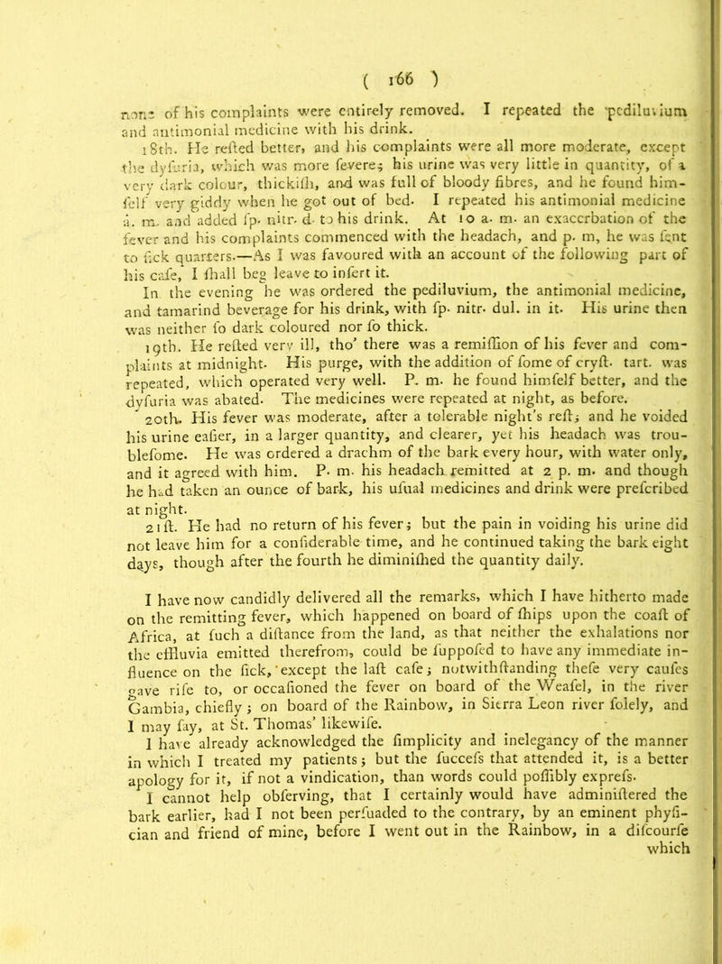 n(,n- of his complaints were entirely removed. I repeated the -pediluvium and antimonial medicine with his drink. 18th. He refted better, and his complaints were all more moderate, except ■the dyfi'.ria, which was more fevere? his urine was very little in quantity, of * very dark colour, thickifh, and was full of bloody fibres, and he found him- felf very giddy when he got out of bed- I repeated his antimonial medicine a. m- and added fp- nitr. d- to his drink. At 10 a. m- an exacerbation of the fever and his complaints commenced with the headach, and p. m, he was fent to fick quarters.—As I was favoured with an account of the following part of his cafe, I {hall beg leave to infert it. In the evening he was ordered the pediluvium, the antimonial medicine, and tamarind beverage for his drink, with fp- nitr- dul. in it. His urine then was neither fo dark coloured nor fo thick. 19th. He refted very ill, tho’ there was a remiffion of his fever and com- plaints at midnight. His purge, with the addition of fome of cryft. tart, was repeated, which operated very well. P. m. he found himfelf better, and the dyfuria was abated- The medicines were repeated at night, as before. 20th. His fever was moderate, after a tolerable night's reft; and he voided his urine eafier, in a larger quantity, and clearer, yet his headach was trou- blefome. He was ordered a drachm of the bark every hour, with water only, and it agreed with him. P- m. his headach remitted at 2 p. m. and though he had taken an ounce of bark, his ufual medicines and drink were preferibed at night. 21 ft. He had no return of his fever j but the pain in voiding his urine did not leave him for a confiderable time, and he continued taking the bark eight d^ys, though after the fourth he diminiflied the quantity daily. I have now candidly delivered all the remarks, which I have hitherto made on the remitting fever, which happened on board of fhips upon the coafi: of Africa, at fuch a diftance from the land, as that neither the exhalations nor the effluvia emitted therefrom, could be fuppofed to have any immediate in- fluence on the fick,'except the laft cafe; notwithftanding thefe very caufes oave rife to, or occafioned the fever on board of the Weafel, in the river Gambia, chiefly; on board of the Rainbow, in Sierra Leon river folely, and 1 may fay, at St. Thomas’ likewife. 1 have already acknowledged the flmplicity and inelegancy of the manner in which I treated my patients j but the fuccefs that attended it, is a better apology for it, if not a vindication, than words could poflibly exprefs. I cannot help obferving, that I certainly would have adminiflered the bark earlier, had I not been perfuaded to the contrary, by an eminent phyfl- cian and friend of mine, before I went out in the Rainbow, in a difeourfe which