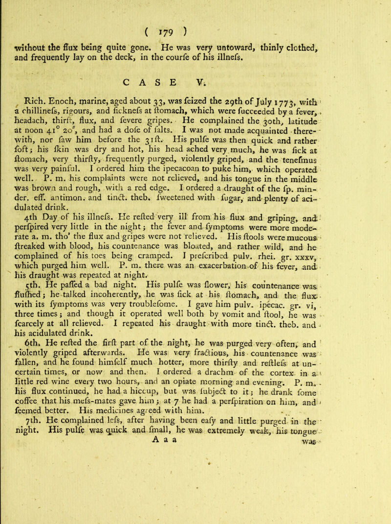 without the flux being quite gone. He was very untoward, thinly clothed, and frequently lay on the deck, in the courfe of his illnefs. CASE V. Rich. Enoch, ljiarine, aged about 33, was feized the 29th of July 1773, with ! a chillinefs, rigours, and ficknefs at ftomach, which were fucceeded by a fever, > headach, third, flux, and fevere gripes. He complained the 30th, latitude at noon 410 20, and had a dofe of falts. I was not made acquainted there- with, nor faw him before the 31 ft. His pulfe was then quick and rather foft; his ikin was dry and hot, his head ached very much, he was fick at ftomach, very thirfty, frequently purged, violently griped, and the tenefmus was very painful. I ordered him the ipecacoan to puke him, which operated well. P. m. his complaints were not relieved, and his tongue in the middle was brown and rough, with a red edge. I ordered a draught of the fp. min- der. eff. antimon. and tinct. theb. fweetened with fugar, and plenty of aci- dulated drink. 4th Day of his illnefs. He refted very ill from his flux and griping, and perfpired very little in the night; the fever and lymptoms were more mode- rate a. m. tho’ the flux andgripes were not relieved. Hisftools were mucous ftreaked with blood, his countenance was bloated, and rather wild, and he complained of his toes being cramped. I prefcribed pulv. rhei. gr. xxxv, which purged him well. P. m. there was an exacerbation.of his fever, and his draught was repeated at nights 5th. He pafled a bad night. His pulfe was flower, his countenance was ftufhed ; he talked incoherently, he was fick at his ftomach, and the flux- with its fymptoms was very troublefome. I gave him pulv. ipecac, gr. vi, three times ; and though it operated well both by vomit and ftool, he was fcarcely at all relieved. I repeated his draught with more tind. theb. and j his acidulated drink. 6th. He refted the firft part of the night, he was purged very often, and violently griped afterwards. He was very fradious, his countenance was ; fallen, and he found himfelf much hotter, more thirfty and reftlefs at un- certain times, or now and then. I ordered a drachm of the cortex, in &-1- little red wine every two hours, and an opiate morning and evening. P. m» - his flux continued, he had a hiccup, but was lubjed to it; he drank fome coffee that his mefs-mates gave him; at 7 he had a perfpiration on him, and j feemed better. His medicines agreed with him. 7th. He complained lefs, after having been eafy and little purged in the ' night. His pulfe was quick and fmall, he was extremely weak, his tongue- A a a was