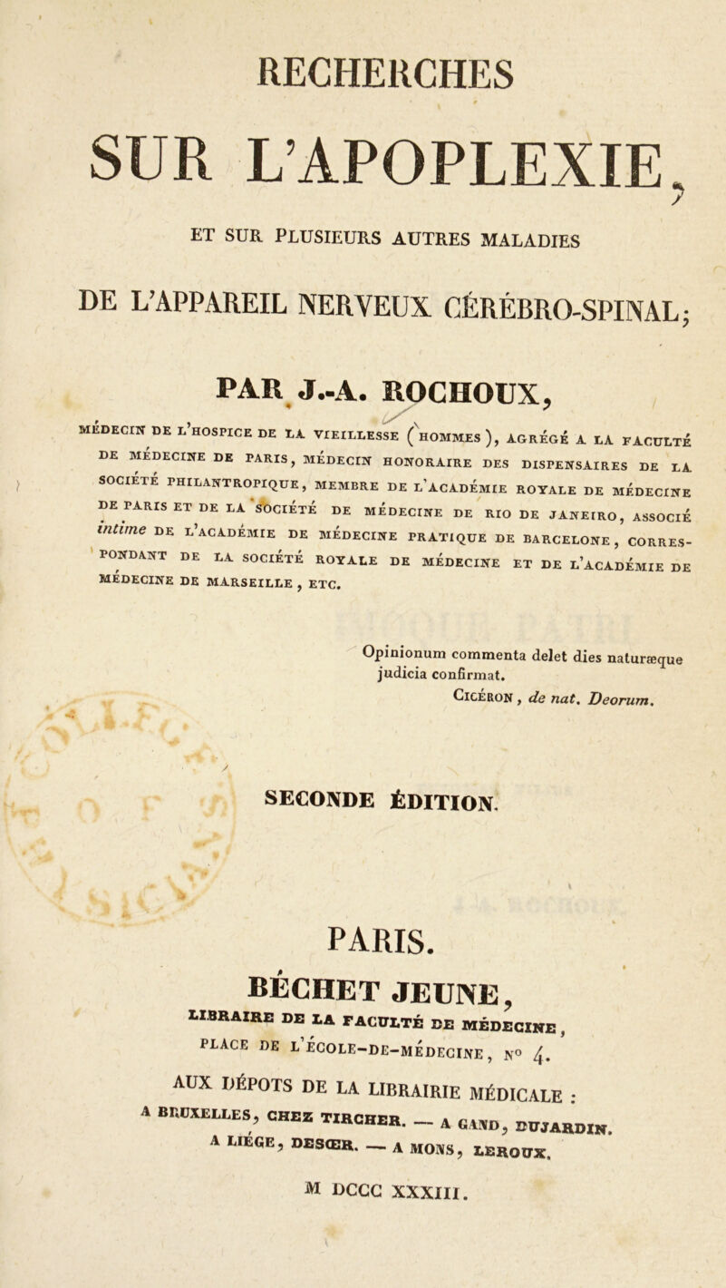 SUR L’APOPLEXIE, ET SUR PLUSIEURS AUTRES MALADIES DE L’APPAREIL NERVEUX CÉRÉBRO-SPINAL ; PAR J-A. ROCHOUX, MEDECIN DE l’hOSPICE DE LA VIEILLESSE (hOMMEs), AGREGE A LA FACULTE DE MÉDECINE DE PARIS, MEDECIN HONORAIRE DES DISPENSAIRES DE LA SOCIÉTÉ PHILANTROPIQUE, MEMBRE DE L ACADÉMIE ROYALE DE MÉDECINE DE PARIS ET DE LA SOCIÉTÉ DE MÉDECINE DE RIO DE JANEIRO, ASSOCIÉ intime de l’académie de médecine pratique de Barcelone , corres- pondant DE LA SOCIÉTÉ ROYALE DE MÉDECINE ET DE L’ACADÉMIE DE MÉDECINE DE MARSEILLE , ETC. Opinionum commenta delet dies naturæque judicia confirmât. Cicéron , de nat. Deorum. SECONDE ÉDITION PARIS. BÉCHET JEUNE, libraire de la faculté de médecine , PLACE DE l’eCOLE-DE-MEDECINE , N° /[. AUX DÉPÔTS DE LA LIBRAIRIE MÉDICALE : A Br.OXELLES, CHEZ TIRCHER. _ A GA„D, DUJARDIN. A LIEGE, DESŒR. — A MONS, LEROUX, M DCCC XXXIII.