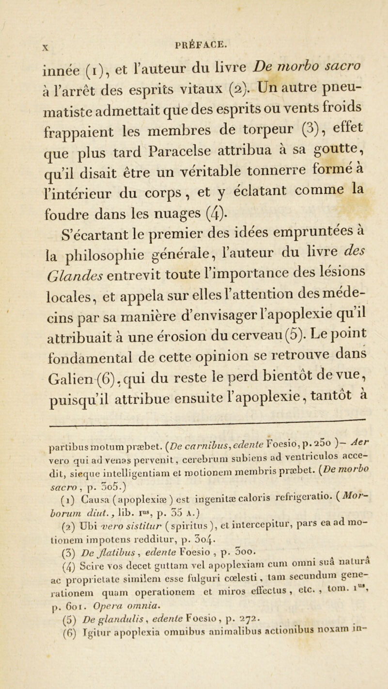 innée ( i ), et l’auteur du livre De morbo sacro à l’arrêt des esprits vitaux (2). Un autre pneu- matiste admettait que des esprits ou vents froids frappaient les membres de torpeur (3), effet que plus tard Paracelse attribua à sa goutte, qu’il disait être un véritable tonnerre formé à l’intérieur du corps, et y éclatant comme la foudre dans les nuages (4)- S’écartant le premier des idées empruntées à la philosophie générale, l’auteur du livre des Glandes entrevit toute l’importance des lésions locales, et appela sur elles l’attention des méde- cins par sa manière d’envisager l’apoplexie qu’il attribuait à une érosion du cerveau (5). Le point fondamental de cette opinion se retrouve dans Galien (6), qui du reste le perd bientôt de vue, puisqu’il attribue ensuite 1 apoplexie, tantôt a partibus motum præbet. {De carnibus,edente ï oesio,p.25o )— Aer vero qui ad venas pervenit, cerebrum subi eus ad ventricmos acce dit, sieque intelligentiam et luotionem mernbris præbet. {De morbo sacro, p. 5o5.) (1) Causa (apoplexiæ ) est ingenitæ caloris refrigeratio. ( Mot- borwn diut., lib. ius, p. 55 A.) (2) übi vero sistitur (spiritus ), et intercepitur, pars ea ad mo- lionem impotens reddiiur, p. 3o4- (3) De Jlatibus , eclente Foesio , p. 5oo. (4) Scire vos decet guttam vel apoplexiam cum omni sua nalura ac proprietate similem esse fulguri cœlesti, tam secundum géné- ra tionem quam operationem et miros efleclus , etc. , tom. 1 , p. 601. Opéra omnia. (5) De glanduli s, edente Foesio, p. 272. (B) Igitur apoplexia omnibus animalibus actionibus noxain in-