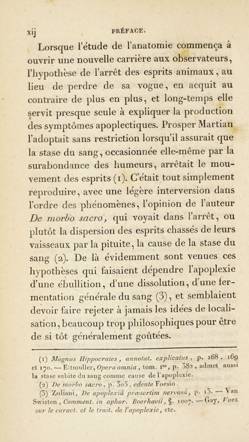 • • X1J Lorsque letude de I anatomie commença à ouvrir une nouvelle carrière aux observateurs, l’hypothèse de l’arrêt des esprits animaux, au lieu de perdre de sa vogue, en acquit au contraire de plus en plus, et long-temps elle servit presque seule à expliquer la production des symptômes apoplectiques. Prosper Martian l’adoptait sans restriction lorsqu’il assurait que la stase du sang, occasionnée elle-meme par la surabondance des humeurs, arrêtait le mou- vement des esprits (i). C’était tout simplement reproduire, avec une legere interversion dans l’ordre des phénomènes, l’opinion de l’auteur De morbo sacro, qui voyait dans 1 arrêt, ou plutôt la dispersion des esprits chassés de leurs vaisseaux par la pituite, la cause de la stase du sang (2). De là évidemment sont venues ces hypothèses qui faisaient dépendre 1 apoplexie d’une ébullition, d’une dissolution, dune fer- mentation générale du sang (3), et semblaient devoir faire rejeter à jamais les idées de locali- sation, beaucoup trop philosophiques pour être de si tôt généralement goûtées. (1) Magnus Hippocrates, annotât, explicatus , p. 16b , 169 et 170. — Ettmuller, Opéra omnia , tom. ius, p- 582 , admet aussi la stase subite du sang comme cause de l’apoplexie. (2) De morbo sacro , p. 3o5 , edente Foesio . (5) Zruliani, De apoplexie! prœsertim nervosâ, p- t3. • ^ an Swieten , Comment, in aphor. Boerhavii, §. 1007. -—Gay, t nés sur le caract. et le trait, de Vapoplexie, etc.