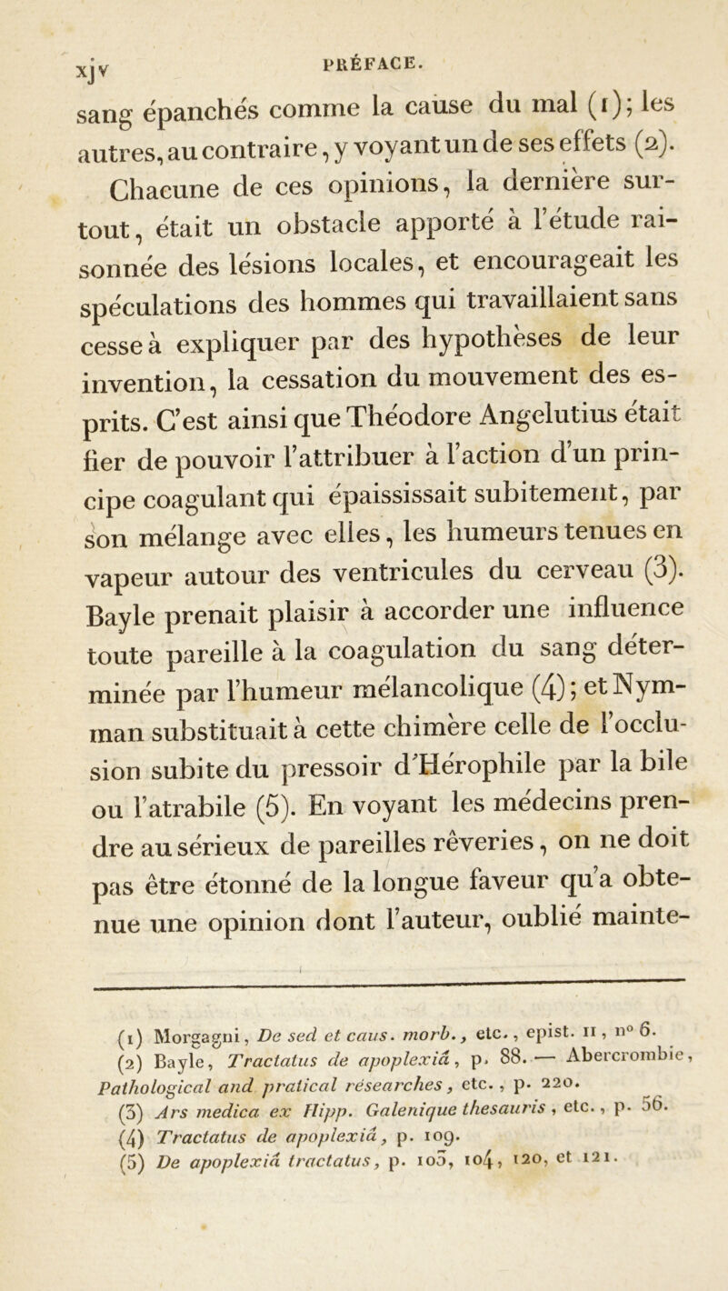 XJV sans; épanchés comme la cause du mal ( i ) , les autres, au contraire, y voyant un de ses effets (2). Chacune de ces opinions, la dernière sur- tout, était un obstacle appoite a 1 etude îai— sonnée des lésions locales, et encourageait les spéculations des hommes qui travaillaient sans cesse à expliquer par des hypothèses de leur invention, la cessation du mouvement des es- prits. C’est ainsi que Théodore Angelutius était fier de pouvoir l’attribuer à l’action d’un prin- cipe coagulant qui épaississait subitement, par son mélange avec elles, les humeurs tenues en vapeur autour des ventricules du cerveau (3). Bayle prenait plaisir à accorder une influence toute pareille a la coagulation du sang déter- minée par l’humeur mélancolique (4) 5 etNym- man substituait à cette chimère celle de 1 occlu- sion subite du pressoir d’Hérophile par la bile ou l’atrabile (5). En voyant les médecins pren- dre au sérieux de pareilles rêveries, on ne doit pas être étonné de la longue faveur qu a obte- nue une opinion dont l’auteur, oublié mainte- (1) Morgagni, De secl et ccius. morb., etc., epist. 11, n° 6. (2) Bayle, Tractatus de apoplexici, p. 88.- Abercrombie, Pathologiccil and pratical résearclies, etc., p. 220. (3) Ars medica ex Flipp. Gale ni que thesauris , etc., p. bt>. (4) Tractatus de apoplexici, p. 109. (5) De apoplexid tractatus, p. 100, io4, 120, et 121.