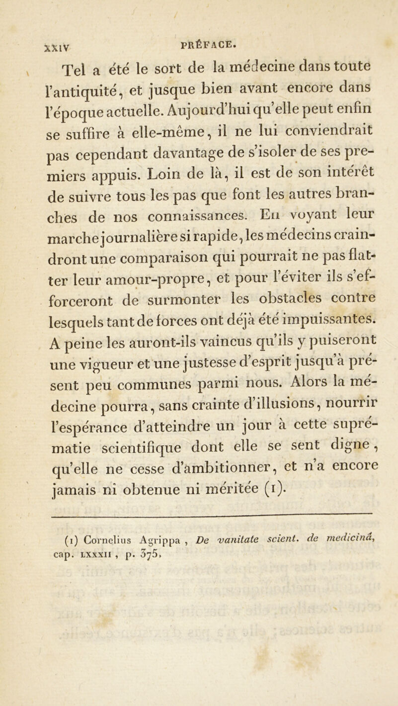 XXIV Tel a été le soft de la médecine dans toute l’antiquité, et jusque bien avant encore dans l’époque actuelle. Aujourd’hui quelle peut enfin se suffire à elle-même, il ne lui conviendrait pas cependant davantage de s’isoler de ses pre- miers appuis. Loin de la, il est de son interet de suivre tous les pas que font les autres bran- ches de nos connaissances. En voyant leur marche journalière si rapide, les médecins crain- dront une comparaison qui pourrait ne pas flat- ter leur amour-propre, et pour l’éviter ils s’ef- forceront de surmonter les obstacles contre lesquels tant de forces ont déjà été impuissantes. A peine les auront-ils vaincus qu’ils y puiseront une vigueur et une justesse d esprit jusqu à pré- sent peu communes parmi nous. Alors la mé- decine pourra, sans crainte d illusions, nourrir l’espérance d’atteindre un jour à cette supré- matie scientifique dont elle se sent digne, qu’elle ne cesse d’cimbitionner, et na encore jamais ni obtenue ni méritée (i). (i) Cornélius Agrippa , De vanitate scient, de medicina, cap. lxxxii , p. 375»