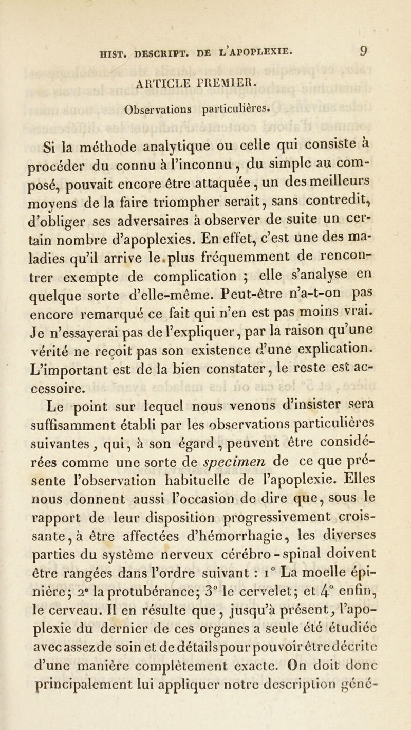 ARTICLE PREMIER. Observations particulières. Si la méthode analytique ou celle qui consiste à procéder du connu à l’inconnu , du simple au com- posé, pouvait encore être attaquée, un des meilleurs moyens de la faire triompher serait , sans contredit, d’obliger ses adversaires à observer de suite un cer- tain nombre d’apoplexies. En effet, c’est une des ma- ladies qu’il arrive le «plus fréquemment de rencon- trer exempte de complication ; elle s’analyse en quelque sorte d’elle-même. Peut-être n’a-t-on pas encore remarqué ce fait qui n’en est pas moins vrai. Je n’essayerai pas de l’expliquer, par la raison qu une vérité ne reçoit pas son existence d’une explication. L’important est de la bien constater, le reste est ac- cessoire. Le point sur lequel nous venons d’insister sera suffisamment établi par les observations particulières suivantes, qui, à son égard, peuvent être considé- rées comme une sorte de specimen de ce que pré- sente l’observation habituelle de l’apoplexie. Elles nous donnent aussi l’occasion de dire que, sous le rapport de leur disposition progressivement crois- sante, à être affectées d’hémorrhagie, les diverses parties du système nerveux cérébro-spinal doivent être rangées dans l’ordre suivant : i° La moelle épi- nière; 20 la protubérance; 3° le cervelet; et 4° enfin, le cerveau. Il en résulte que, jusqu’à présent, l’apo- plexie du dernier de ces organes a seule été étudiée avecassezde soin et dedétailspour pouvoirêtredécrite d’une manière complètement exacte. On doit donc principalement lui appliquer notre description géné-