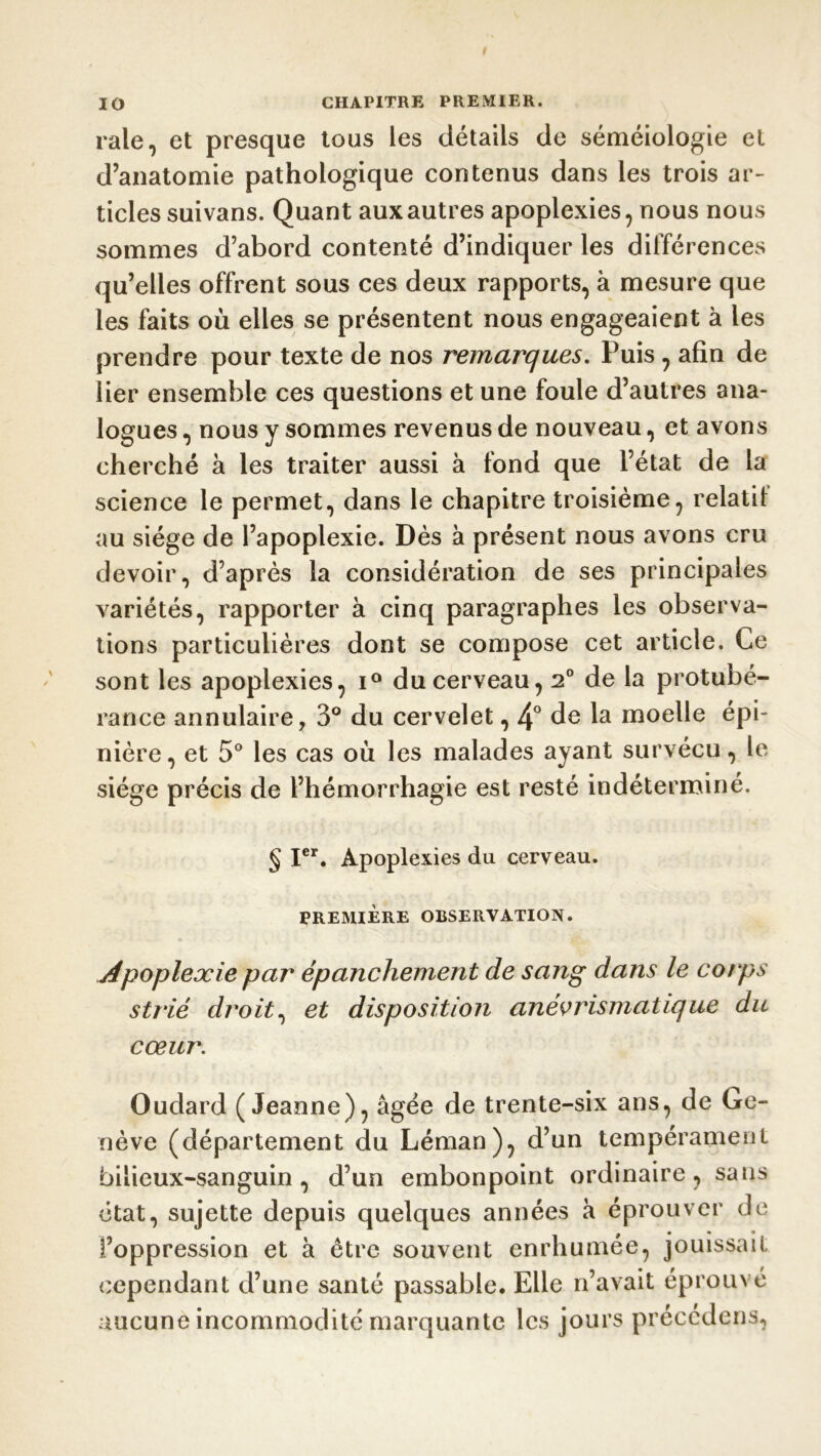 raie, et presque tous les détails de séméiologie et d’anatomie pathologique contenus dans les trois ar- ticles suivans. Quant aux autres apoplexies, nous nous sommes d’abord contenté d’indiquer les différences qu’elles offrent sous ces deux rapports, à mesure que les faits où elles se présentent nous engageaient à les prendre pour texte de nos remarques. Puis , afin de lier ensemble ces questions et une foule d’autres ana- logues , nous y sommes revenus de nouveau, et avons cherché à les traiter aussi à fond que l’état de la science le permet, dans le chapitre troisième, relatif au siège de l’apoplexie. Dès à présent nous avons cru devoir, d’après la considération de ses principales variétés, rapporter à cinq paragraphes les observa- tions particulières dont se compose cet article. Ce sont les apoplexies, i° du cerveau, 2° de la protubé- rance annulaire, 3° du cervelet, 4° de la moelle épi- nière, et 5° les cas où les malades ayant survécu, le siège précis de l’hémorrhagie est resté indéterminé. § Ier. Apoplexies du cerveau. PREMIÈRE OBSERVATION. Apoplexie par épanchement de sang dans le corps strié droit, et disposition anévrismatique du cœur. Oudard (Jeanne), âgée de trente-six ans, de Ge- nève (département du Léman), d’un tempérament bilieux-sanguin, d’un embonpoint ordinaire, sans état, sujette depuis quelques années à éprouver de l’oppression et à être souvent enrhumee, jouissait cependant d’une santé passable. Elle n’avait éprouvé aucune incommodité marquante les jours précédons,