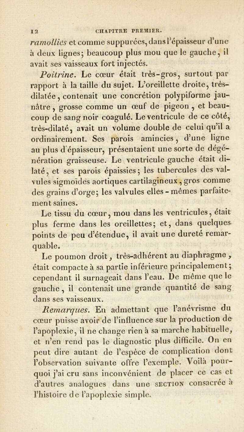 ramollies et comme supputées, dans l’épaisseur d’une à deux lignes; beaucoup plus mou que le gauche, il avait ses vaisseaux fort injectés. Poitrine. Le cœur était très-gros, surtout par rapport à la taille du sujet. L’oreillette droite, très- dilatée, contenait une concrétion polypiforme jau- nâtre , grosse comme un œuf de pigeon , et beau- coup de sang noir coagulé. Le ventricule de ce côté, très-dilaté, avait un volume double de celui qu’il a ordinairement. Ses parois amincies, d’une ligne au plus d épaisseur, présentaient une sorte de dégé- nération graisseuse. Le ventricule gauche était di- laté, et ses parois épaissies; les tubercules des val- vules sigmoïdes aortiques cartilagineux , gros comme des grains d’orge; les valvules elles - mêmes parfaite- ment saines. Le tissu du cœur, mou dans les ventricules, était plus ferme dans les oreillettes; et, dans quelques points de peu d’étendue, il avait une dureté remar- quable. Le poumon droit, très-adhérent au diaphragme > était compacte à sa partie inférieure principalement; cependant il surnageait dans l’eau. De même que le gauche, il contenait une grande quantité de sang dans ses vaisseaux. Remarques. En admettant que l’anévrisme du cœur puisse avoir de l’influence sur la production de l’apoplexie, il ne change rien à sa marche habituelle, et n’en rend pas le diagnostic plus difficile. On en peut dire autant de l’espèce de complication dont l’observation suivante offre l’exemple. Voilà pour- quoi j’ai cru sans inconvénient de placer ce cas et d’autres analogues dans une section consacrée à l’histoire de l’apoplexie simple.