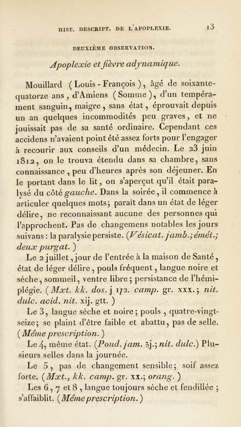 DEUXIÈME OBSERVATION. Jpoplexie et fièvre adjnamique. Mouillard ( Louis - François ) , âgé de soixante- quatorze ans, d’Amiens (Somme), d’un tempéra- ment sanguin, maigre, sans état, éprouvait depuis un an quelques incommodités peu graves, et ne jouissait pas de sa santé ordinaire. Cependant ces accidens n’avaient point été assez forts pour l’engager à recourir aux conseils d’un médecin. Le 23 juin 1812, on le trouva étendu dans sa chambre, sans connaissance , peu d’heures après son déjeuner. En le portant dans le lit, on s’aperçut qu’il était para- lysé du côt è gauche. Dans la soirée, il commence à articuler quelques mots; paraît dans un état de léger délire, ne reconnaissant aucune des personnes qui l’approchent. Pas de changemens notables les jours suivans: la paralysie persiste. (Vésicat. jamb.; émétg deux purgat. ) Le 2 juillet, jour de l’entrée à la maison de Santé, état de léger délire, pouls fréquent, langue noire et sèche, sommeil, ventre libre ; persistance de l’hémi- plégie. ( Mxt. kk. dos. j \J2. camp. gr. xxx. ; nit. dulc. acid. nit. xij. gtt. ) Le 3, langue sèche et noire; pouls , quatre-vingt- seize; se plaint d’ètre faible et abattu, pas de selle. ( Même prescription. ) Le 4) meme état. (Poud. jam. 3j.; nit. dulc.) Plu- sieurs selles dans la journée. Le 5, pas de changement sensible; soif assez forte. (Mxt., kk. camp. gr. xx.; orang. ) Les 6,7 et8, langue toujours sèche et fendillée ; s’affaiblit. ( Même prescription. )