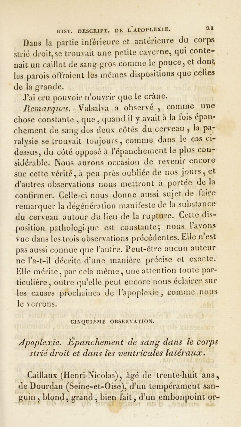 Dans la partie inférieure et antérieure du coips strié droit,se trouvait une petite caverne, qui conte- nait un caillot de sang gros comme le pouce, et dont les parois offraient les mêmes dispositions que celles de la grande. J’ai cru pouvoir n’ouvrir que le crâne. Remarques. Valsai va a observé , comme une chose constante , que, quand il y avait a ta fois epan- chement de sang des deux côtés du cerveau , la pa- ralysie se trouvait toujours, comme dans le cas ci- dessus, du côté opposé à l’épanchement te plus con- sidérable. Nous aurons occasion de revenir encore sur cette vérité, à peu près oubliée de nos jours, et d’autres observations nous mettront a portée de la confirmer. Celle-ci nous donne aussi sujet de faire remarquer la dégénération manifeste de la suostance du cerveau autour du lieu de la rupture. Cette dis- position pathologique est constante; nous lavons vue dans les trois observations précédentes. Elle n est pas aussi connue que l’autre. Peut-être aucun auteur ne Ta-t-il décrite d’une manière précise et exacte. Elle mérite, par cela même, une attention toute par- ticulière, outre qu’elle peut encore nous éclairer sur les causes prochaines de l'apoplexie, comme nous le verrons. CINQUIEME OBSERVATION. Apoplexie. Épanchement de sang dans le corps strié droit et dans les ventricules latéraux. Caillaux (Henri-Nicolas), âgé de trente-huit ans, de Dourdan (Seine-et-Oise), d’un tempérament san- guin , blond, grand , bien fait, d’un embonpoint or-