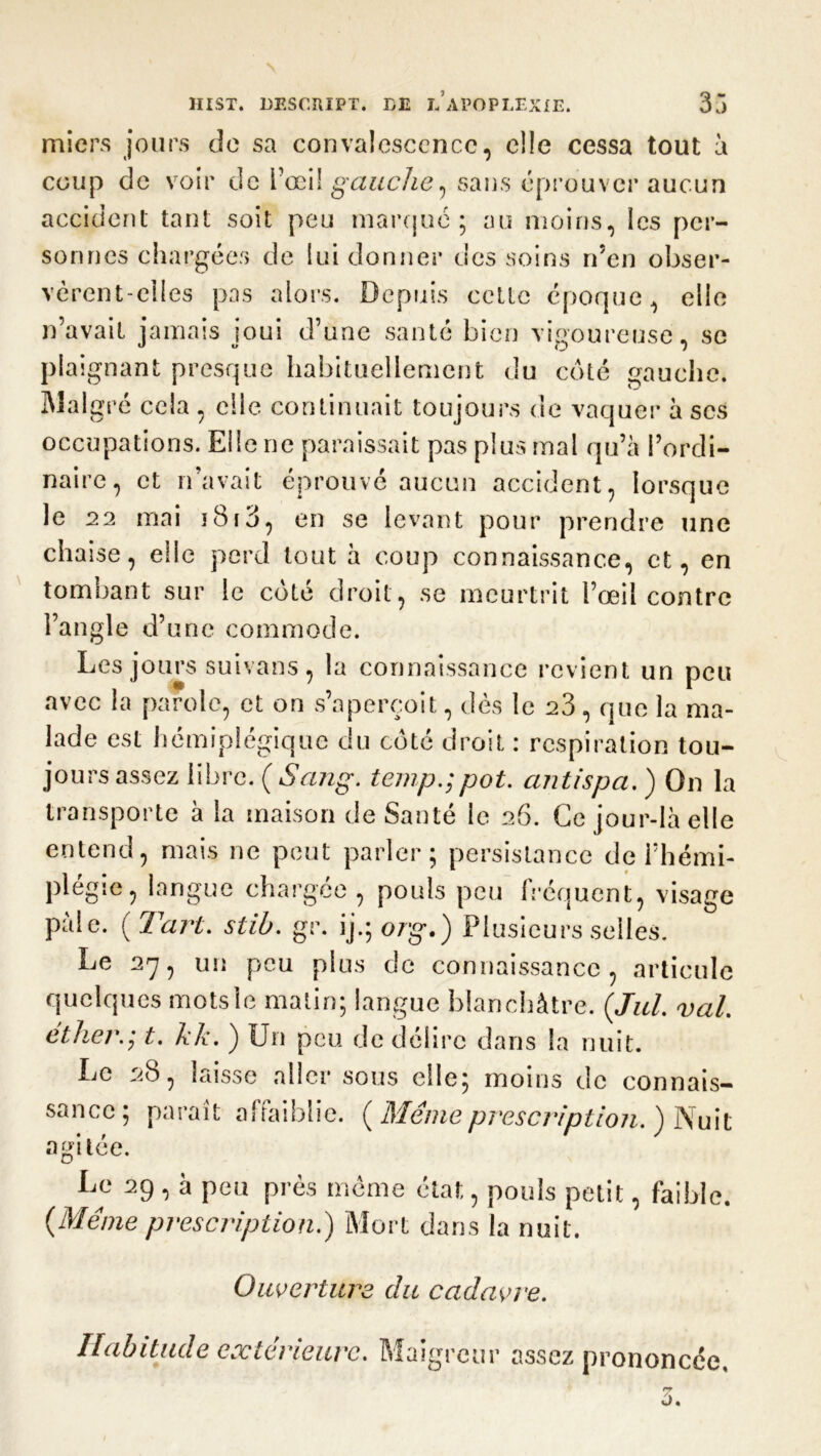 micrs jours de sa convalescence, elle cessa tout à coup de voir de l’œil gauche, sans éprouver aucun accident tant soit peu marqué; au moins, les per- sonnes chargées de lui donner des soins n’en obser- vèrent-elles pas alors. Depuis cette époque, elle n’avait jamais joui d’une santé bien vigoureuse, se plaignant presque habituellement du coté gauche. Malgré cela , elle continuait toujours de vaquer à scs occupations. Elle ne paraissait pas plus mal qu’à l’ordi- naire, et n’avait éprouvé aucun accident, lorsque le 22 mai i8i3, en se levant pour prendre une chaise, elle perd tout à coup connaissance, et, en tombant sur le coté droit, se meurtrit l’œil contre l’angle d’une commode. Les jours suivans, la connaissance revient un peu avec la parole, et on s’aperçoit, dès le 23, que la ma- lade est hémiplégique du côté droit : respiration tou- jours assez libre. {Sang, temp.;pot. antispa. ) On la transporte à la maison de Santé le 26. Ce jour-là elle entend, mais ne peut parler; persistance de l’hémi- plégie, langue chargée , pouls peu fréquent, visage pale. ( Tar't. stib. gr. ijqo/g-.) Plusieurs selles. Le 27, un peu plus de connaissance, articule quelques motsle matin; langue blanchâtre. (,Jul. val éther.] t. kk. ) Un peu de délire dans la nuit. Le 28, laisse aller sous elle; moins de connais- sance; paraît affaiblie. ( Meme prescription. ) Nuit agitée. Le 29 , à peu près même état, pouls petit, faible. {Même prescription.) Mort dans la nuit. Ouverture du cadavre. Habitude extérieure. Maigreur assez prononcée.