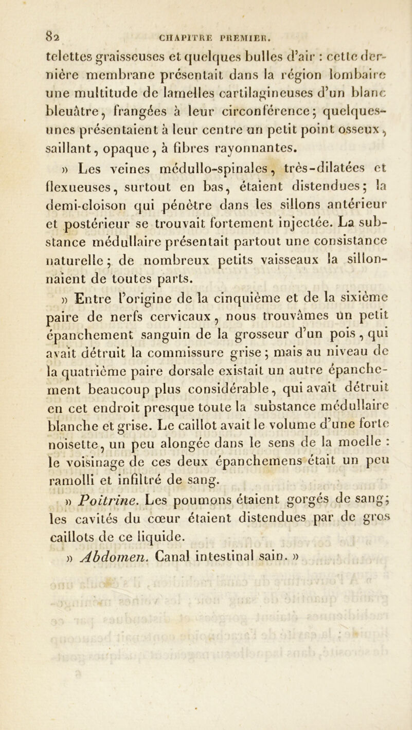 telettes graisseuses et quelques bulles d’air : ectle der- nière membrane présentait dans la région lombaire une multitude de lamelles cartilagineuses d’un blanc bleuâtre, frangées à leur circonférence; quelques- unes présentaient à leur centre un petit point osseux , saillant, opaque, à fibres rayonnantes. )> Les veines médullo-spinalcs, très-dilatées et flexueuses, surtout en bas, étaient distendues; la demi-cloison qui pénètre dans les sillons antérieur et postérieur se trouvait fortement injectée. La sub- stance médullaire présentait partout une consistance naturelle ; de nombreux petits vaisseaux la sillon- naient de toutes parts. » Entre l’origine de la cinquième et de la sixième paire de nerfs cervicaux , nous trouvâmes un petit épanchement sanguin de la grosseur d’un pois, qui avait détruit la commissure grise; mais au niveau de la quatrième paire dorsale existait un autre épanche- ment beaucoup plus considérable, qui avait détruit en cet endroit presque toute la substance médullaire blanche et grise. Le caillot avait le volume d’une forte noisette, un peu alongéc dans le sens de la moelle : le voisinage de ces deux épanchemens était un peu ramolli et infiltré de sang. » Poitrine. Les poumons étaient gorgés de sang; les cavités du cœur étaient distendues par de gros caillots de ce liquide. » Abdomen. Canal intestinal sain. »