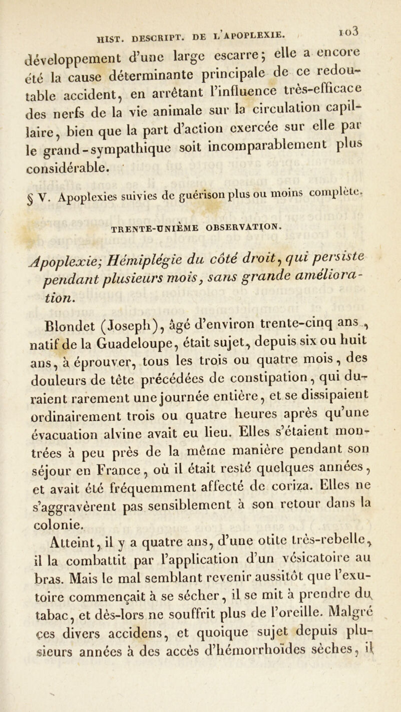 développement d’une large escarre; elle a encore été la cause déterminante principale de ce redou- table accident, en arrêtant l’influence très-efficace des nerfs de la vie animale sur la circulation capil- laire, bien que la part d’action exercée sur elle par le grand-sympathique soit incomparablement plus considérable. § V. Apoplexies suivies de guérison plus ou moins complète, TRENTE-TJNIEME OBSERVATION. Apoplexie; Hémiplégie du côté droit, qui persiste pendant plusieurs mois} saris grande améliora- tion. Blondet (Joseph), âgé d’environ trente-cinq ans , natif de la Guadeloupe, était sujet, depuis six ou huit ans, à éprouver, tous les trois ou quatre mois, des douleurs de tête précédées de constipation, qui du- raient rarement une journée entière, et se dissipaient ordinairement trois ou quatre heures apres qu une évacuation alvine avait eu lieu. Elles s étaient mon- trées à peu près de la même manière pendant son séjour en France, ou il était reste quelques années, et avait été fréquemment affecté de coriza. Elles ne s’aggravèrent pas sensiblement a son retour dans la colonie. Atteint, il y a quatre ans, d’une otite très-rebelle, il la combattit par l’application d’un vésicatoire au bras. Mais le mal semblant revenir aussitôt que l’exu- toire commençait à se sécher, il se mit â prendre du, tabac, et dès-lors ne souffrit plus de l’oreille. Malgré çes divers accidens, et quoique sujet depuis plu- sieurs années â des accès d’hémorrlioides sèches, il