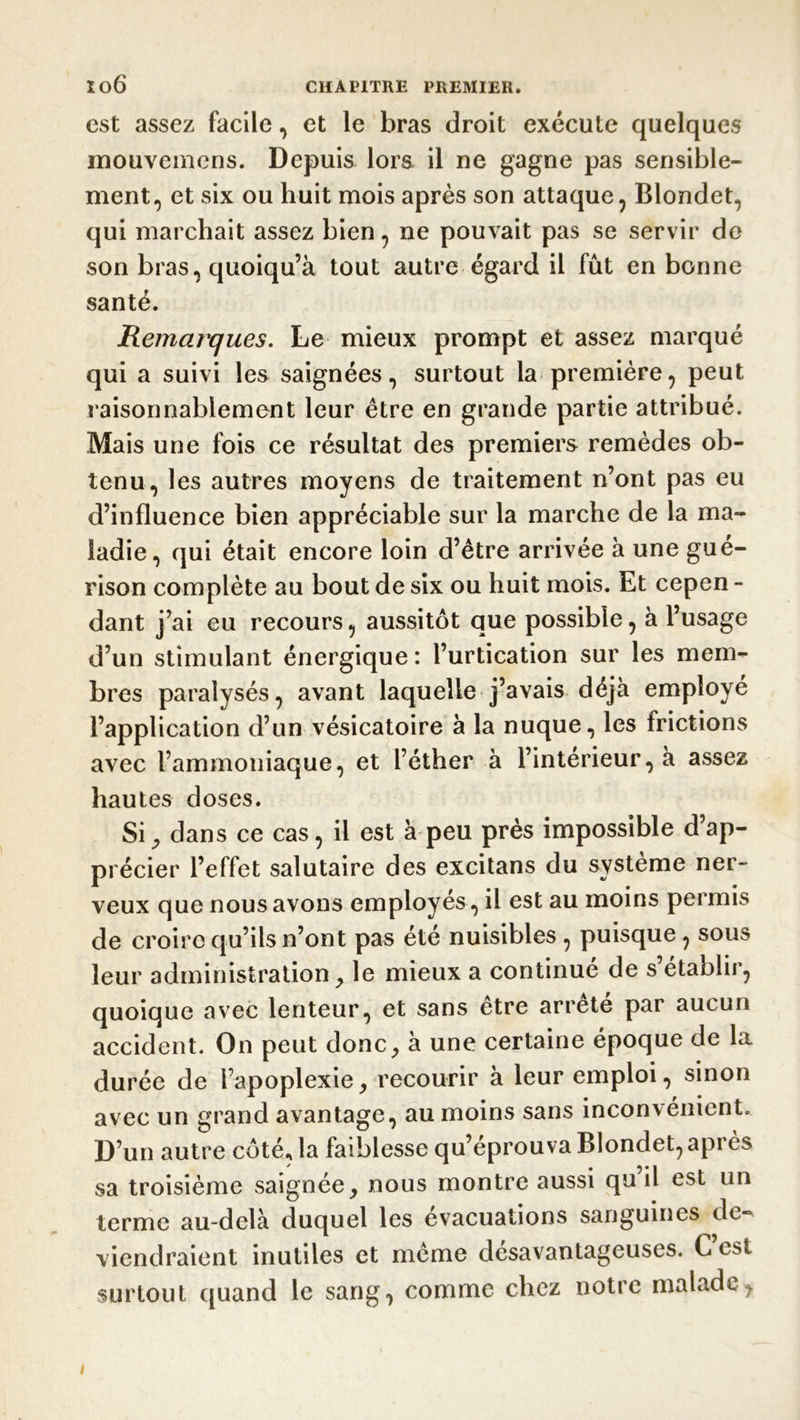 est assez facile, et le bras droit exécute quelques mouvemens. Depuis lora il ne gagne pas sensible- ment, et six ou huit mois après son attaque, Blondet, qui marchait assez bien, ne pouvait pas se servir do son bras, quoiqu’à tout autre égard il fût en bonne santé. Remarques. Le mieux prompt et assez marqué qui a suivi les saignées, surtout la première, peut raisonnablement leur être en grande partie attribué. Mais une fois ce résultat des premiers remèdes ob- tenu, les autres moyens de traitement n’ont pas eu d’influence bien appréciable sur la marche de la ma- ladie, qui était encore loin d’être arrivée à une gué- rison complète au bout de six ou huit mois. Et cepen - dant j’ai eu recours, aussitôt que possible, à l’usage d’un stimulant énergique : l’urtication sur les mem- bres paralysés, avant laquelle j’avais déjà employé l’application d’un vésicatoire à la nuque, les frictions avec l’ammoniaque, et l’éther à l’interieur, à assez hautes doses. Si, dans ce cas, il est à peu près impossible d’ap- précier l’effet salutaire des excitans du système ner- veux que nous avons employés, il est au moins permis de croire qu’ils n’ont pas été nuisibles , puisque, sous leur administration , le mieux a continue de s établir, quoique avec lenteur, et sans etre arrête par aucun accident. On peut donc, à une certaine époque de la durée de l’apoplexie, recourir à leur emploi, sinon avec un grand avantage, au moins sans inconvénient. D’un autre côté* la faiblesse qu’éprouva Blondet, après sa troisième saignée, nous montre aussi qu’il est un terme au-delà duquel les évacuations sanguines de- viendraient inutiles et même desavantageuses. C est surtout quand le sang, comme chez notre malade, i