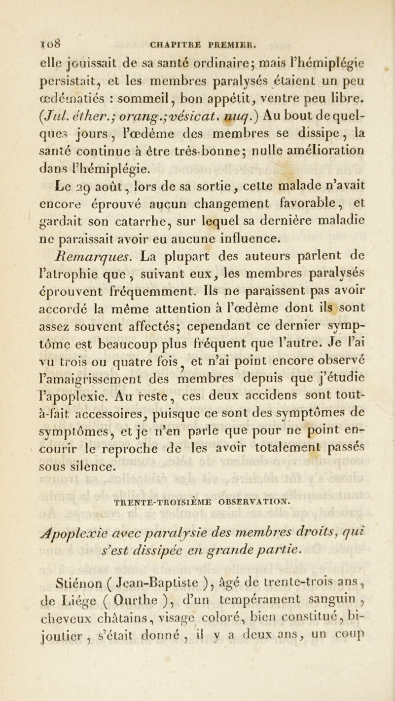 elle jouissait de sa santé ordinaire; mais l’hémiplégie persistait, et les membres paralysés étaient un peu œdématiés : sommeil, bon appétit, ventre peu libre. ( Jul. éther.; orang.;vésicat. nuq.) Au bout de quel- ques jours, l’œdème des membres se dissipe, la santé continue à être très*bonne; nulle amélioration dans l’hémiplégie. Le 29 août, lors de sa sortie, cette malade n’avait encore éprouvé aucun changement favorable, et gardait son catarrhe, sur lequel sa dernière maladie ne paraissait avoir eu aucune influence. Remarques. La plupart des auteurs parlent de l’atrophie que, suivant eux, les membres paralysés éprouvent fréquemment. Ils ne paraissent pas avoir accordé la même attention à l’œdème dont ils sont assez souvent affectés; cependant ce dernier symp- tôme est beaucoup plus fréquent que l’autre. Je l’ai vu trois ou quatre fois? et n’ai point encore observé l’amaigrissement des membres depuis que j’étudie l’apoplexie. Au reste, ces deux accidens sont tout- à-fait accessoires, puisque ce sont des symptômes de symptômes, et je n’en parle que pour ne point en- courir le reproche de les avoir totalement passes sous silence. TRENTE-TROISIÈME OBSERVATION. «Apoplexie avec paralysie des membres droits, qui s'est dissipée en grande partie. Stiénon ( Jean-Baptiste ), âgé de trente-trois ans, de Liège ( Ourthe ), d’un tempérament sanguin, cheveux châtains, visage coloré, bien constitue, bi- joutier , s’était donné, il y a deux ans, un coup