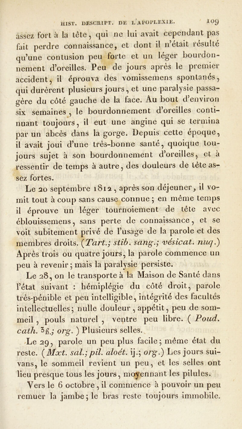 assez fort à la tête, qui ne lui avait cependant pas fait perdre connaissance, et dont il n’était résulté qu’une contusion peu forte et un léger bourdon- nement d’oreilles. Peu de jours après le premier accident, il éprouva des vomissemens spontanés, qui durèrent plusieurs jours, et une paralysie passa- gère du côté gauche de la face. Au bout d’environ six semaines , le bourdonnement d’oreilles conti- nuant toujours, il eut une angine qui se termina par un abcès dans la gorge. Depuis cette époque, il avait joui d’une très-bonne santé, quoique tou- jours sujet à son bourdonnement d’oreilles, et à ressentir de temps à autre, des douleurs de tète as- sez fortes. Le 20 septembre 1812 , après son déjeuner, il vo- mit tout à coup sans cause connue ; en même temps il éprouve un léger tournoiement de tête avec éblouissemens, sans perte de connaissance, et se voit subitement privé de l’usage de la parole et des membres droits. (Tart.; stib. sang.; vésicat. nuq.) Après trois ou quatre jours, la parole commence un peu à revenir ; mais la paralysie persiste. Le 28, on le transporte à la Maison de Santé dans l’état suivant : hémiplégie du côté droit, parole très-pénible et peu intelligible, intégrité des facultés intellectuelles; nulle douleur, appétit, peu de som- meil , pouls naturel , ventre peu libre. ( Poud. cath. 5 fi.; org. ) Plusieurs selles. Le 29, parole un peu plus facile; même état du reste. (Mxt. s al.; pii. aloét. ij.; org.) Les jours sui- vans, le sommeil revient un peu, et les selles ont lieu presque tous les jours, moyennant les pilules. Vers le 6 octobre, il commence a pouvoir un peu remuer la jambe; le bras reste toujours immobile.