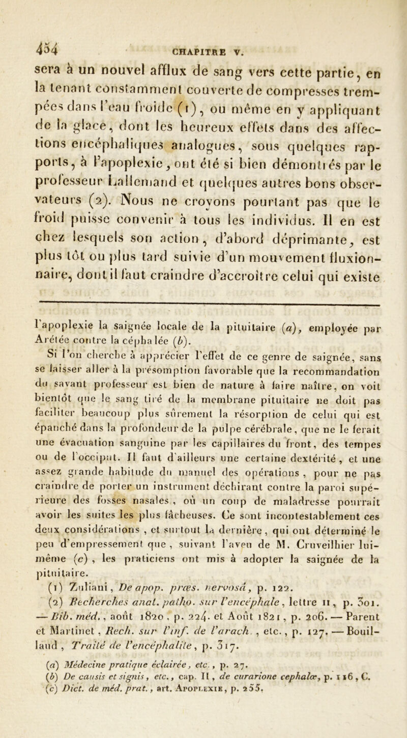 sera à un nouvel afflux de sang vers cette partie, en la tenant constamment couverte de compresses trem- pées dans l’eau froide (i), ou même en y appliquant de la glace, dont les heureux effets dans des affec- tions encéphaliques analogues, sous quelques rap- ports, à l’apoplexie ont été si bien démontr és par le professeur Lallemand et quelques autres bons obser- vateurs (2). Nous ne croyons pourtant pas que le froid puisse convenir à tous les individus. Il en est chez lesquels son action, d’abord déprimante^ est plus lot ou plus tard suivie d’un mouvement fJuxion- naire, dont il faut craindre d’accroître celui qui existe l’apoplexie la saignée locaie de la pituitaire (a), employée par Arétée contre la céphalée (b). Si l’on cherche à apprécier l’effet de ce genre de saignée, sans se laisser aller à la présomption favorable que la recommandation du savant professeur est bien de nature à faire naître, on voit bienlot que le sang tiré de la membrane pituitaire ne doit pas faciliter beaucoup plus sûrement la résorplion de celui qui est épanché dans la profondeur de la pulpe cérébrale, que ne le ferait une évacuation sanguine par les capillaires du front, des tempes ou de 1 occiput. Il faut d ailleurs une certaine dextérité, et line assez grande habitude du manuel des opérations , pour ne pas craindre de porter un instrument déchirant contre la paroi supé- rieure des fosses nasales , où un coup de maladresse pourrait avoir les suites les plus fâcheuses. Ce sont incontestablement ces deux considérations , et surtout fe dernière, qui ont déterminé le peu d'empressement que, suivant l’aveu de M. Cruveilhier lui- même (c) , les praticiens ont mis à adopter la saignée de la pituitaire. (1) Zulianî, De a pop. prœs. nervosâ, p. 122. (2) Recherches anal, patho. sur Vencéphale, lettre 11, p. 3oi. — Bib. méd., août 1820 . p. 224- et Août 1821, p. 206. — Parent et Martinet , Rec/i. sur Vn\fde Varach. , etc., p. 127. —Bouil- laud , Traité de Vencéphalite , p. 317. (a) Médecine pratique éclairée, etc., p. 27. (&) De cat/sis et siguis, etc., cap. Il , de curarione cephalœ, p. ï 16 , C. (c) Dict. de méd. prat., art. Apoplexie, p. 255.