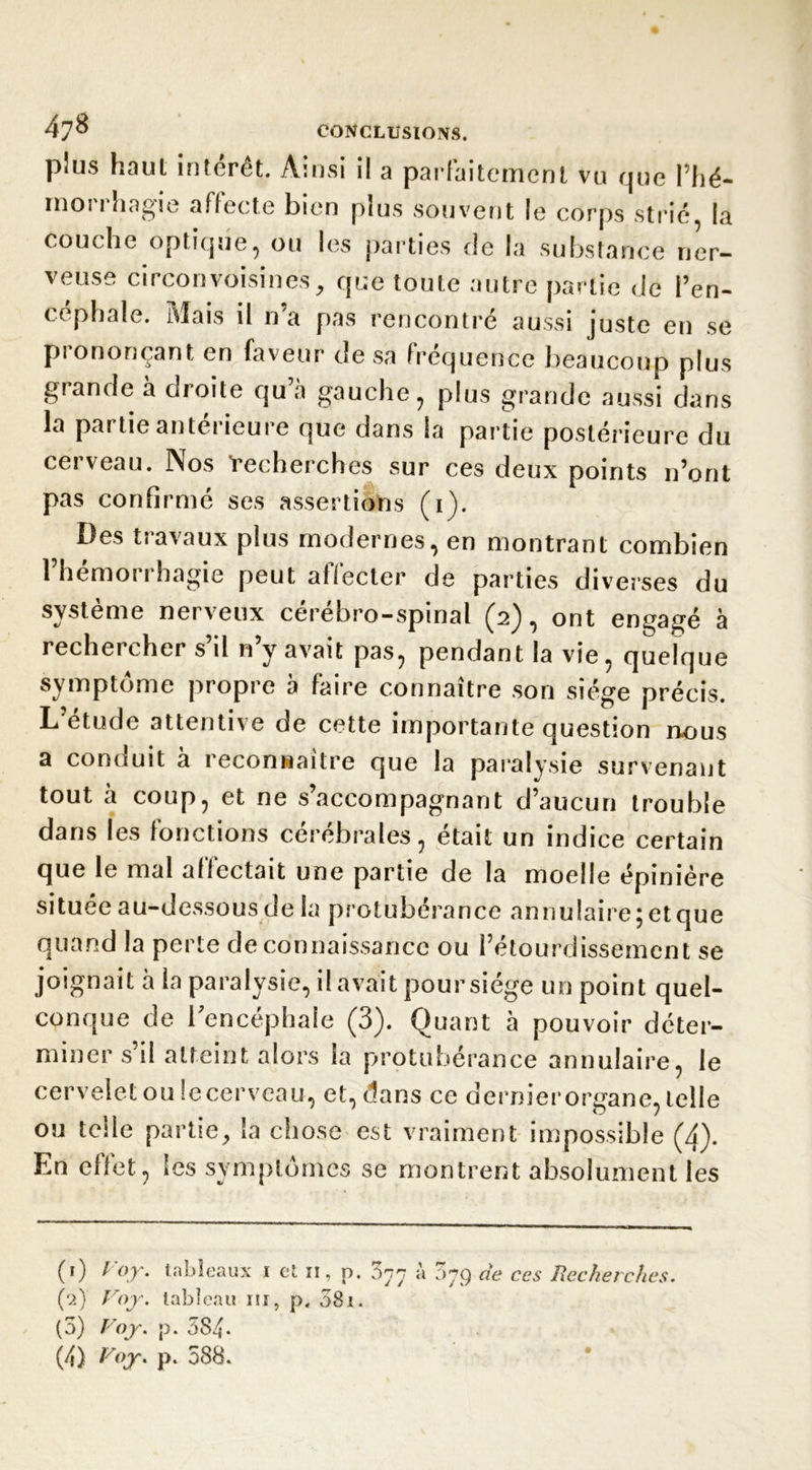 plus haut intérêt. Ainsi il a parfaitement vu que l’hé- rnoi i hagie affecte bien pius souvent le corps strié la couche optique, ou les parties de la substance ner- veuse circonvoisines, que toute autre partie de l’en- céphale. Mais il n’a pas rencontré aussi juste en se prononçant en faveur de sa fréquence beaucoup plus grande a oioite qu à gauche, plus grande aussi dans la partie antei ieui e que dans la partie postérieure du cerveau. Nos 'recherches sur ces deux points n’ont pas confirmé ses assertions (i). Des travaux plus modernes, en montrant combien l’hémorrhagie peut affecter de parties diverses du «/ ^ C I g Î3 ro-spinal (2), ont engagé à rechercher s il n y avait pas, pendant la vie, quelque symptôme propre à faire connaître son siège précis. L etude attentive de cette importante question nous a conduit à reconnaître que la paralysie survenant tout à coup, et ne s’accompagnant d’aucun trouble dans les fonctions cérébrales, était un indice certain que le mal affectait une partie de la moelle épinière situee au-dessous de la protubérance annulaire;etque quand la perte de connaissance ou l’étourdissement se joignait à la paralysie, il avait pour siège un point quel- conque de l'encéphale (3). Quant à pouvoir déter- miner s’il atteint alors la protubérance annulaire, le cervelet ou lecerveau, et, dans ce dernierorgane, telle ou telle partie, la chose est vraiment impossible (3). En effet, les symptômes se montrent absolument les (0 Voy. tableaux 1 et n, p. 077 à 079 de ces Recherches. (■2) Voy. tableau ni, p. 581. (3) Voy. p. 5S4- (4) I/oT' p* 588.