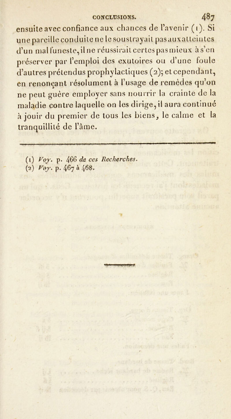 ensuite avec confiance aux chances de l’avenir (1). Si une pareille conduite ne le soustrayait pasauxatLeintes d’un mal funeste, il ne réussirait certes pas mieux à s’en préserver par l’emploi des exutoires ou d’une foule d’autres prétendus prophylactiques (2); et cependant, en renonçant résolument à l’usage de remèdes qu’on ne peut guère employer sans nourrir la crainte de la maladie contre laquelle on les dirige,il aura continué à jouir du premier de tous les biens, le calme et la tranquillité de l’âme. (ï) Voy. p. 466 de ces Recherches.