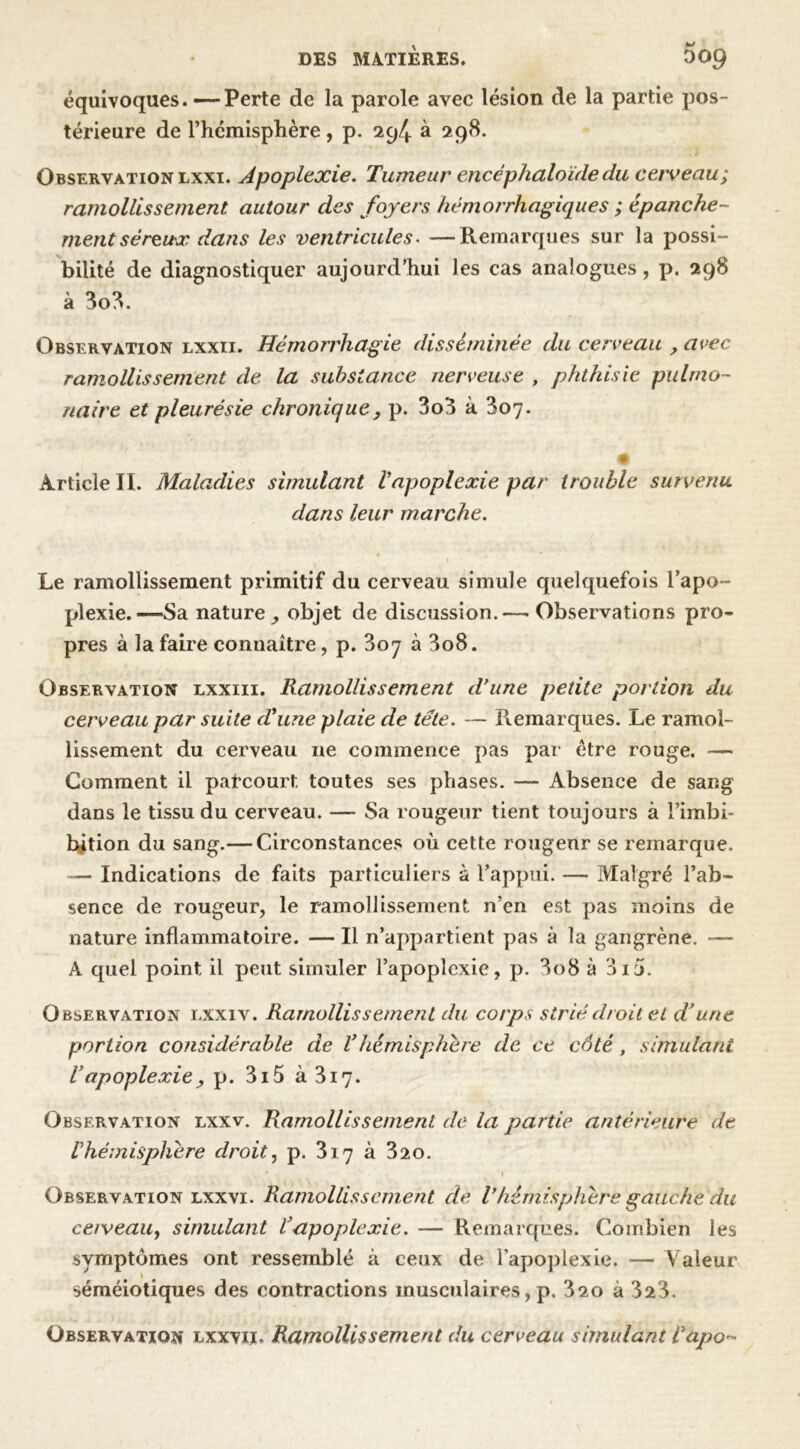 équivoques. —Perte de la parole avec lésion de la partie pos- térieure de l’hcmisphère, p. 294 à 298. Observation lxxi. Apoplexie. Tumeur encéphaloïde du cerveau; ramollissement autour des foyers hémorrhagiques ; épanche- ment séreux dans les ventricules. —Remarques sur la possi- bilité de diagnostiquer aujourd’hui les cas analogues, p. 298 à 3o3. Observation lxxii. Hémorrhagie disséminée du cerveau , avec ramollissement de la substance nerveuse , phthisie pulmo- naire et pleurésie chronique} p. 3o3 à 307. % Article II. Maladies simulant Vapoplexie par trouble survenu dans leur marche. Le ramollissement primitif du cerveau simule quelquefois l’apo- plexie.—Sa nature^ objet de discussion.—■ Observations pro- pres à la faire connaître, p. 307 à 3o8. Observation lxxiii. Ramollissement d'une petite portion du cerveau par suite d'une plaie de tête. — Remarques. Le ramol- lissement du cerveau ne commence pas par être rouge. Gomment il parcourt toutes ses phases. — Absence de sang dans le tissu du cerveau. — Sa rougeur tient toujours à l’imbi- hition du sang.— Circonstances où cette rougeur se remarque. — Indications de faits particuliers à l’appui. — Malgré l’ab- sence de rougeur, le ramollissement n’en est pas moins de nature inflammatoire. — Il n’appartient pas à la gangrène. — A quel point il peut simuler l’apoplexie, p. 3o8 à 310. Observation lxxiv. Ramollissement du corps strié droit et d’une portion considérable de Vhémisphère de ce côté , simulant Vapoplexie, p. 3i5 à3i7- Observation lxxv. Ramollissement de la partie antérieure de Vhémisphère droit, p. 317 à 320. Observation lxxvi. Ramollissement de Vhémisphère gauche du cerveau, simulant Tapoplexie. — Remarques. Combien les symptômes ont ressemblé à ceux de l’apoplexie. — Valeur séméiotiques des contractions musculaires, p. 320 à 323. Observation lxxviï. Ramollissement du cerveau simulant Vapo-