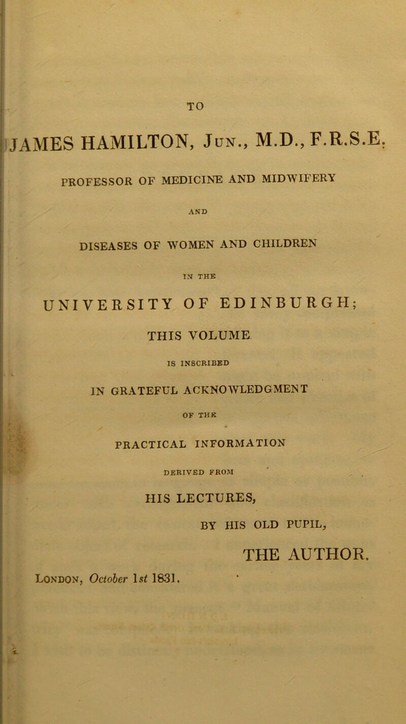 TO JAMES HAMILTON, Jun., M.D., F.R.S.E. PROFESSOR OF MEDICINE AND MIDWIFERY AND DISEASES OF WOMEN AND CHILDREN IN THE UNIVERSITY OF EDINBURGH; THIS VOLUME IS INSCRIBED IN GRATEFUL ACKNOWLEDGMENT OF THE PRACTICAL INFORMATION DERIVED FROM HIS LECTURES, BY HIS OLD PUPIL, London, October ls< 1831. THE AUTHOR.