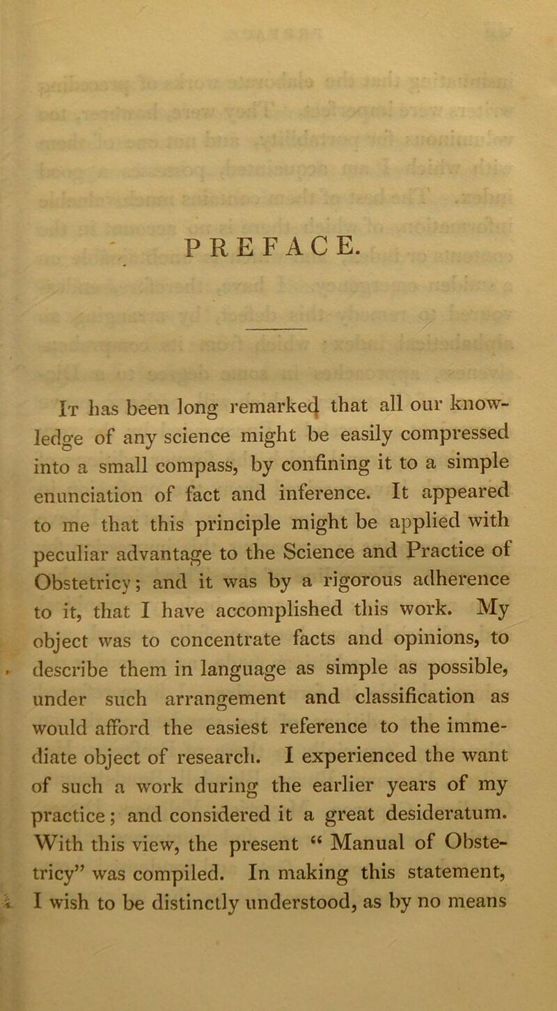 PREFACE. It has been long remarked that all our know- ledge of any science might be easily compressed into a small compass, by confining it to a simple enunciation of fact and inference. It appeared to me that this principle might be applied with peculiar advantage to the Science and Practice of Obstetricy; and it was by a rigorous adherence to it, that I have accomplished this work. My object was to concentrate facts and opinions, to . describe them in language as simple as possible, under such arrangement and classification as would afford the easiest reference to the imme- diate object of research. I experienced the want of such a work during the earlier years of my practice; and considered it a great desideratum. With this view, the present ct Manual of Obste- tricy” was compiled. In making this statement,