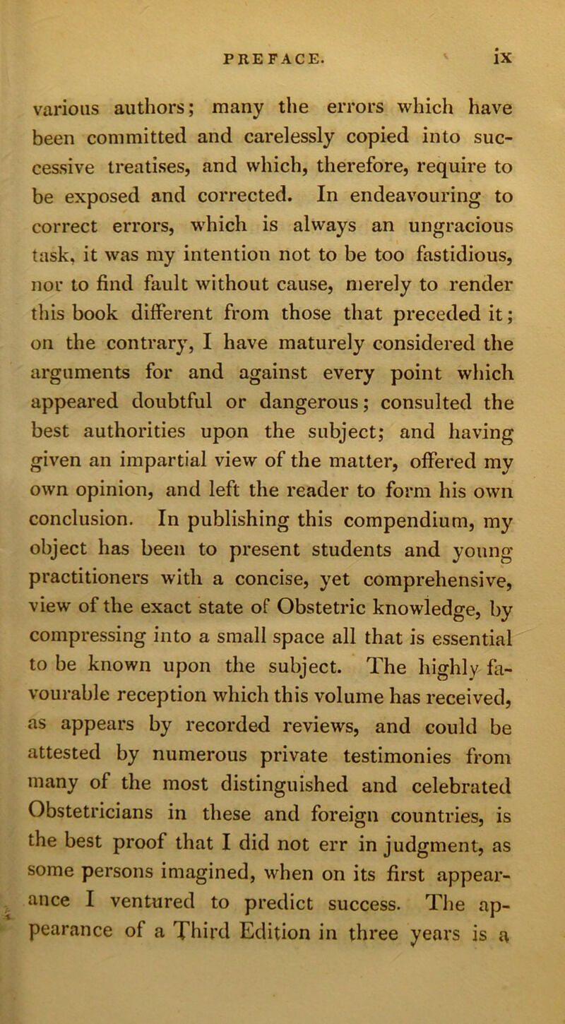 various authors; many the errors which have been committed and carelessly copied into suc- cessive treatises, and which, therefore, require to be exposed and corrected. In endeavouring to correct errors, which is always an ungracious task, it was my intention not to be too fastidious, nor to find fault without cause, merely to render this book different from those that preceded it; on the contrary, I have maturely considered the arguments for and against every point which appeared doubtful or dangerous; consulted the best authorities upon the subject; and having given an impartial view of the matter, offered my own opinion, and left the reader to form his own conclusion. In publishing this compendium, my object has been to present students and young practitioners with a concise, yet comprehensive, view of the exact state of Obstetric knowledge, by compressing into a small space all that is essential to be known upon the subject. The highly fa- vourable reception which this volume has received, as appears by recorded reviews, and could be attested by numerous private testimonies from many of the most distinguished and celebrated Obstetricians in these and foreign countries, is the best proof that I did not err in judgment, as some persons imagined, when on its first appear- ance I ventured to predict success. The ap- pearance of a Third Edition in three years is a