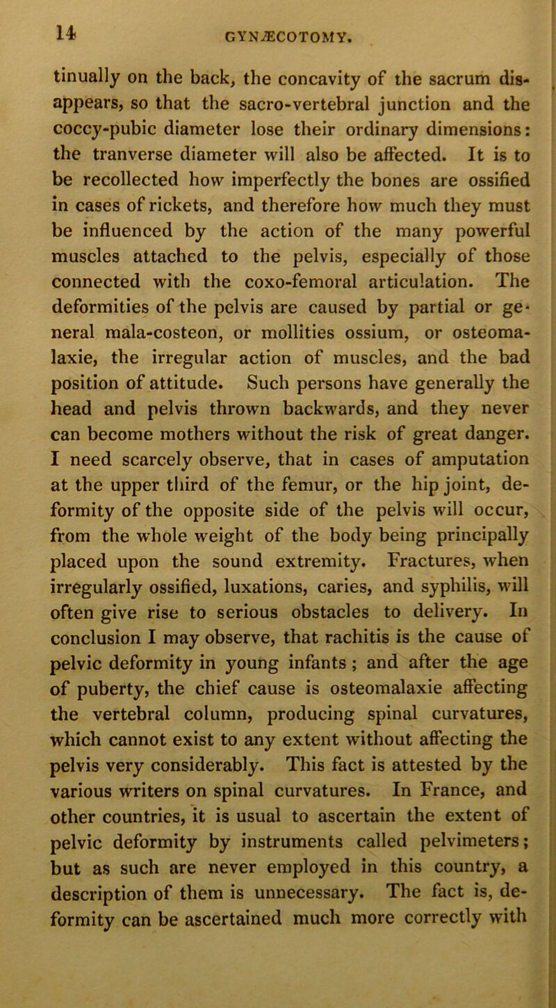 tinually on the back, the concavity of the sacrum dis- appears, so that the sacro-vertebral junction and the coccy-pubic diameter lose their ordinary dimensions: the tranverse diameter will also be affected. It is to be recollected how imperfectly the bones are ossified in cases of rickets, and therefore how much they must be influenced by the action of the many powerful muscles attached to the pelvis, especially of those connected with the coxo-femoral articulation. The deformities of the pelvis are caused by partial or ge- neral mala-costeon, or mollities ossium, or osteoma- laxie, the irregular action of muscles, and the bad position of attitude. Such persons have generally the head and pelvis thrown backwards, and they never can become mothers without the risk of great danger. I need scarcely observe, that in cases of amputation at the upper third of the femur, or the hip joint, de- formity of the opposite side of the pelvis will occur, from the whole weight of the body being principally placed upon the sound extremity. Fractures, when irregularly ossified, luxations, caries, and syphilis, will often give rise to serious obstacles to delivery. In conclusion I may observe, that rachitis is the cause of pelvic deformity in young infants ; and after the age of puberty, the chief cause is osteomalaxie affecting the vertebral column, producing spinal curvatures, which cannot exist to any extent without affecting the pelvis very considerably. This fact is attested by the various writers on spinal curvatures. In France, and other countries, it is usual to ascertain the extent of pelvic deformity by instruments called pelvimeters; but as such are never employed in this country, a description of them is unnecessary. The fact is, de- formity can be ascertained much more correctly with