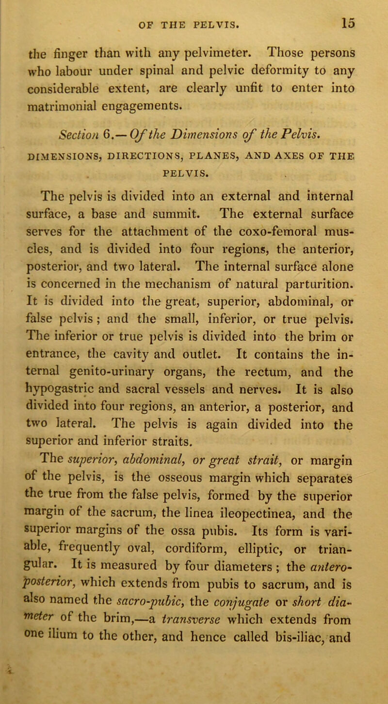 the finger than with any pelvimeter. Those persons who labour under spinal and pelvic deformity to any considerable extent, are clearly unfit to enter into matrimonial engagements. Section 6.— Of the Dimensions of the Pelvis. DIMENSIONS, DIRECTIONS, PLANES, AND AXES OF THE PELVIS. The pelvis is divided into an external and internal surface, a base and summit. The external surface serves for the attachment of the coxo-femoral mus- cles, and is divided into four regions, the anterior, posterior, and two lateral. The internal surface alone is concerned in the mechanism of natural parturition. It is divided into the great, superior, abdominal, or false pelvis ; and the small, inferior, or true pelvis. The inferior or true pelvis is divided into the brim or entrance, the cavity and outlet. It contains the in- ternal genito-urinary organs, the rectum, and the hypogastric and sacral vessels and nerves. It is also divided into four regions, an anterior, a posterior, and two lateral. The pelvis is again divided into the superior and inferior straits. The superior, abdominal, or great strait, or margin of the pelvis, is the osseous margin which separates the true from the false pelvis, formed by the superior margin of the sacrum, the linea ileopectinea, and the superior margins of the ossa pubis. Its form is vari- able, frequently oval, cordiform, elliptic, or trian- gular. It is measured by four diameters ; the antero- posterior, which extends from pubis to sacrum, and is also named the sacro-pubic, the conjugate or short dia- meter of the brim,—a transverse which extends from one ilium to the other, and hence called bis-iliac, and