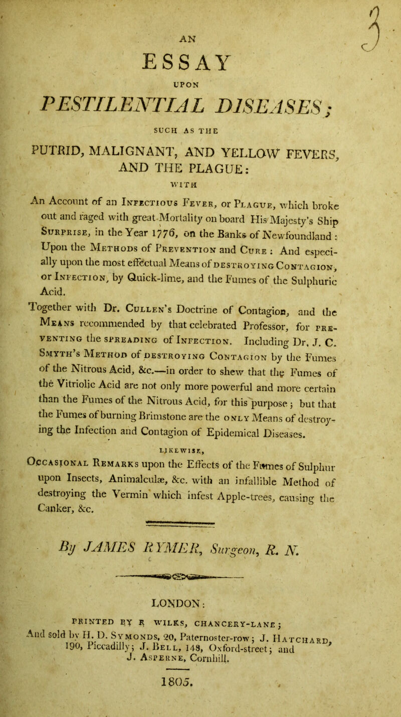 AN ESSAY UPON PESTILENTIAL DISEASES; SUCH AS THE PUTRID, MALIGNANT, AND YELLOW FEVERS', AND THE PLAGUE: WITH An Account of an Infectious Fever, or Plague, which broke out and raged with great-Mortality on board His Majesty's Ship Surprise, in the Year 1776, on the Banks of Newfoundland : Upon the Methods of Prevention and Cure : And especi- ally upon the most effectual Means of destroying Contagion, or Infection, by (luick-lime, and the Fumes of the Sulphuric Acid. Together with Dr. Cullen’s Doctrine of Contagion, and the Me4ns recommended by that celebrated Professor, for pre- venting the spreading of Infection. Including Dr, J. C. Smyth s Method of destroying Contagion by the Fumes ot the Nitrous Acid, &c.—in order to shew that the Fumes of the Vitriolic Acid are not only more powerful and more certain than the Fumes of the Nitrous Acid, for this purpose 5 but that the Fumes of burning Brimstone are the only Means of destroy- ing the Infection and Contagion of Epidemical Diseases. LIKEWISE, Occasional Remarks upon the Effects of the Fumes of Sulphur upon Insects, Animalculae, &c. with an infallible Method of destroying the Vermin which infest Apple-trees, causing the Canker, &c. By JAMES RYMER, Surgeon, R. N. — LONDON: PRINTED BY R WILKS, CHANCERY-LANE j And sold by II. D. Symonds, 20, Paternostcr-row: J. Hatchard 190, Piccadilly; J. Bell, 149, Oxford-street; and J J. Aspeune, Coniliili. 1805.