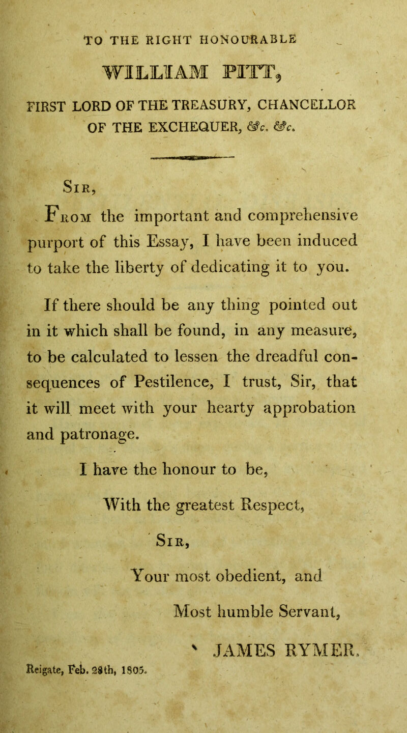 TO THE RIGHT HONOURABLE WILLIAM PITT, FIRST LORD OF THE TREASURY, CHANCELLOR OF THE EXCHEQUER, &c. &c. Sir, From the important and comprehensive purport of this Essay, I have been induced to take the liberty of dedicating it to you. If there should be any thing pointed out in it which shall be found, in any measure, to be calculated to lessen the dreadful con- sequences of Pestilence, I trust, Sir, that it will meet with your hearty approbation and patronage. I have the honour to be, With the greatest Respect, Sir, Your most obedient, and Most humble Servant, ' JAMES RYMER. Reigate, Feb. 28th, 1805.