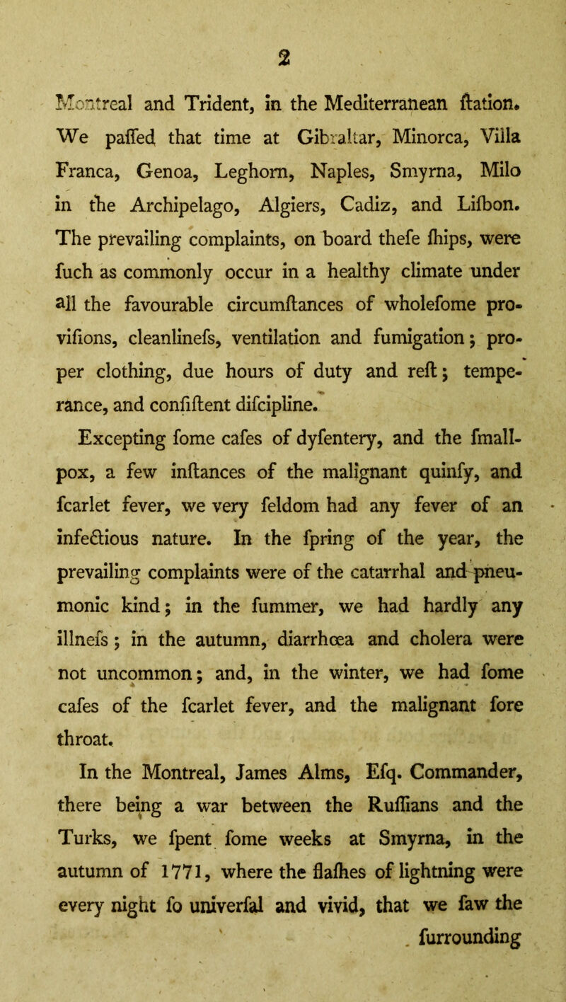 Montreal and Trident, in the Mediterranean ftation* We paffed that time at Gibraltar, Minorca, Villa Franca, Genoa, Leghorn, Naples, Smyrna, Milo in the Archipelago, Algiers, Cadiz, and Lifbon. The prevailing complaints, on board thefe fhips, were fuch as commonly occur in a healthy climate under all the favourable circumftances of wholefome pro- viflons, cleanlinefs, ventilation and fumigation; pro- per clothing, due hours of duty and reft; tempe- ranee, and confiftent difcipline. Excepting fome cafes of dyfentery, and the fmall- pox, a few inftances of the malignant quinfy, and fcarlet fever, we very feldom had any fever of an infedtious nature. In the fpring of the year, the prevailing complaints were of the catarrhal and pneu- monic kind; in the fummer, we had hardly any illnefs; in the autumn, diarrhoea and cholera were not uncommon; and, in the winter, we had fome cafes of the fcarlet fever, and the malignant fore throat. In the Montreal, James Alms, Efq. Commander, there being a war between the Ruffians and the Turks, we fpent fome weeks at Smyrna, in the autumn of 1771, where the flalhes of lightning were every night io univerfal and vivid, that we faw the furrounding