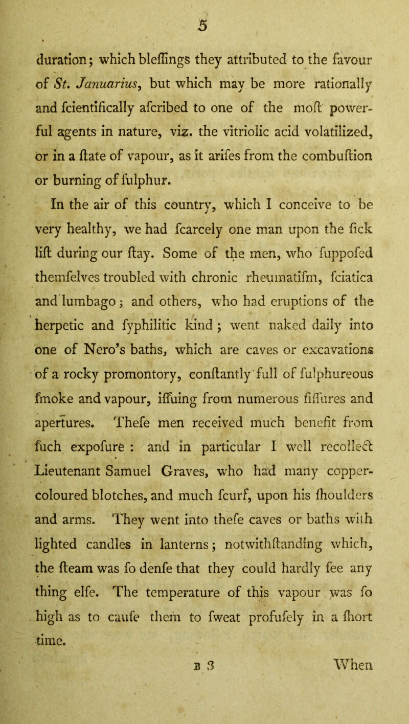 duration; which bleflings they attributed to the favour of St. Januarius, but which may be more rationally and fcientifically afcribed to one of the mod power- ful agents in nature, viz. the vitriolic acid volatilized, or in a date of vapour, as it arifes from the combuftion or burning of fulphur. In the air of this country, which I conceive to be very healthy, we had fcarcely one man upon the fick lift during our day. Some of the men, who fuppofed themfelves troubled with chronic rheumatifm, fciatica and lumbago j and others, who had eruptions of the herpetic and fyphilitic kind ; went naked daily into one of Nero’s baths, which are caves or excavations of a rocky promontory, condantly full of fulphureous fmoke and vapour, iffuing from numerous dflures and apertures. Thefe men received much benefit from fuch expofurfc : and in particular I well recollect Lieutenant Samuel Graves, who had many copper- coloured blotches, and much fcurf, upon his fhoulders and arms. They went into thefe caves or baths with lighted candles in lanterns; notwithstanding which, the deam was fo denfe that they could hardly fee any thing elfe. The temperature of this vapour was fo high as to caufe them to fweat profufely in a fhort •time. B 3 When