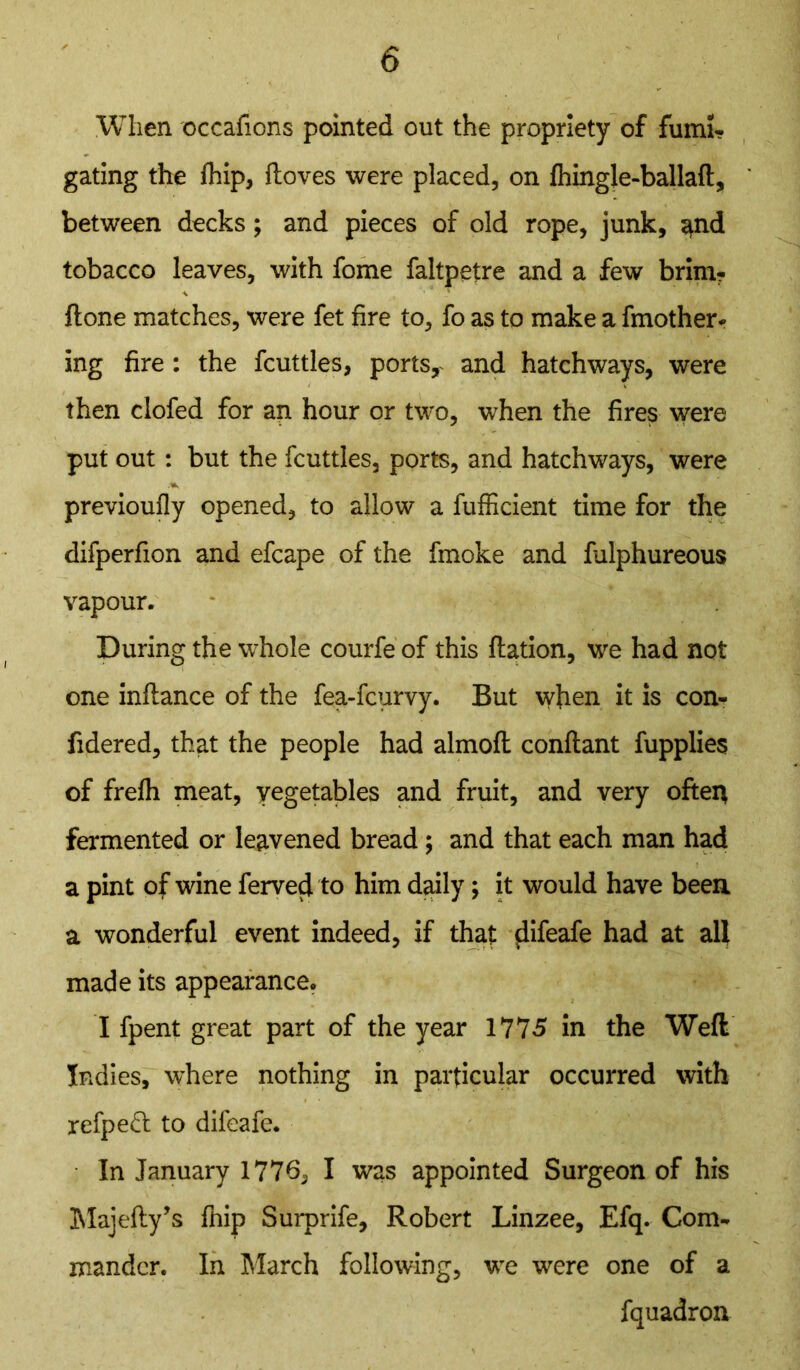 When occafions pointed out the propriety of fumi- gating the fhip, ftoves were placed, on fhingle-ballaft, between decks; and pieces of old rope, junk, $nd tobacco leaves, with fome faltpetre and a few brim? ftone matches, were fet fire to, fo as to make a Another- ing fire: the fcuttles, ports, and hatchways, were then clofed for an hour or two, when the fires were put out: but the fcuttles, ports, and hatchways, were previoufly opened, to allow a fufficient time for the difperfion and efcape of the fmoke and fulphureous vapour. During the whole courfe of this Ration, we had not one inflance of the fea-fcurvy. But when it is con- fidered, that the people had almoft conftant fupplies of frelh meat, vegetables and fruit, and very often fermented or leavened bread; and that each man had a pint of wine ferved to him daily; it would have been a wonderful event indeed, if that difeafe had at all made its appearance. I fpent great part of the year 1775 in the Weft Indies, where nothing in particular occurred with refpeft to difeafe. In January 1776, I was appointed Surgeon of his Majefty’s fhip Surprife, Robert Linzee, Efq. Com- mander. In March following, we were one of a fquadron