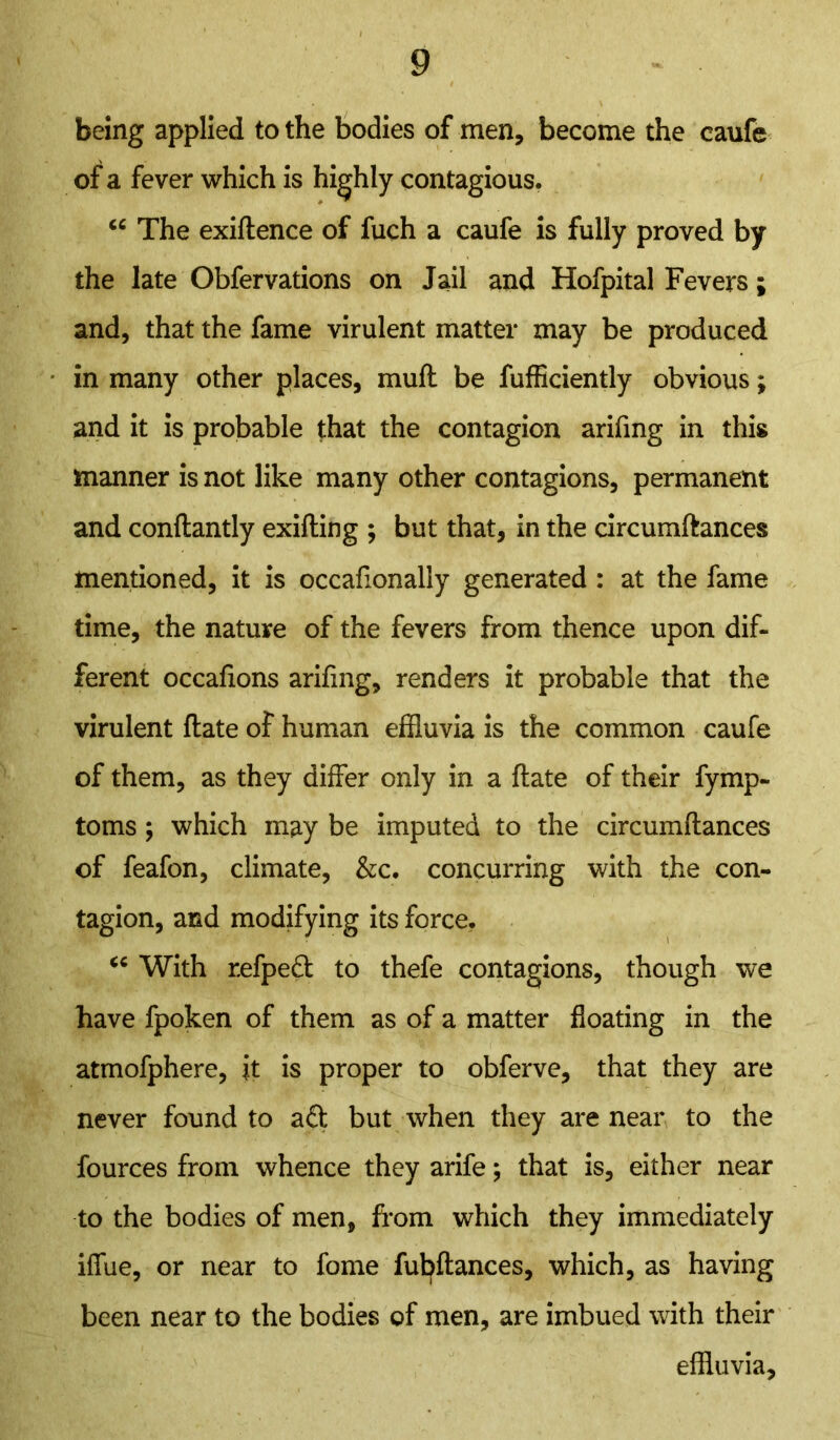 being applied to the bodies of men, become the eaufe of a fever which is highly contagious. “ The exiftence of fuch a eaufe is fully proved by the late Obfervations on Jail and Hofpital Fevers; and, that the fame virulent matter may be produced in many other places, muff be fufficiently obvious; and it is probable that the contagion arifmg in this manner is not like many other contagions, permanent and conftantly exifting ; but that, in the circumftances mentioned, it is occaftonally generated : at the fame time, the nature of the fevers from thence upon dif- ferent occafions arifmg, renders it probable that the virulent ftate of human effluvia is the common eaufe of them, as they differ only in a ftate of their fymp- toms ; which may be imputed to the circumftances of feafon, climate, &c. concurring with the con- tagion, and modifying its force. “ With refpeft to thefe contagions, though we have fpoken of them as of a matter floating in the atmofphere, it is proper to obferve, that they are never found to aft but when they are near to the fources from whence they arife; that is, either near to the bodies of men, from which they immediately iffue, or near to fome fubftances, which, as having been near to the bodies of men, are imbued with their effluvia.