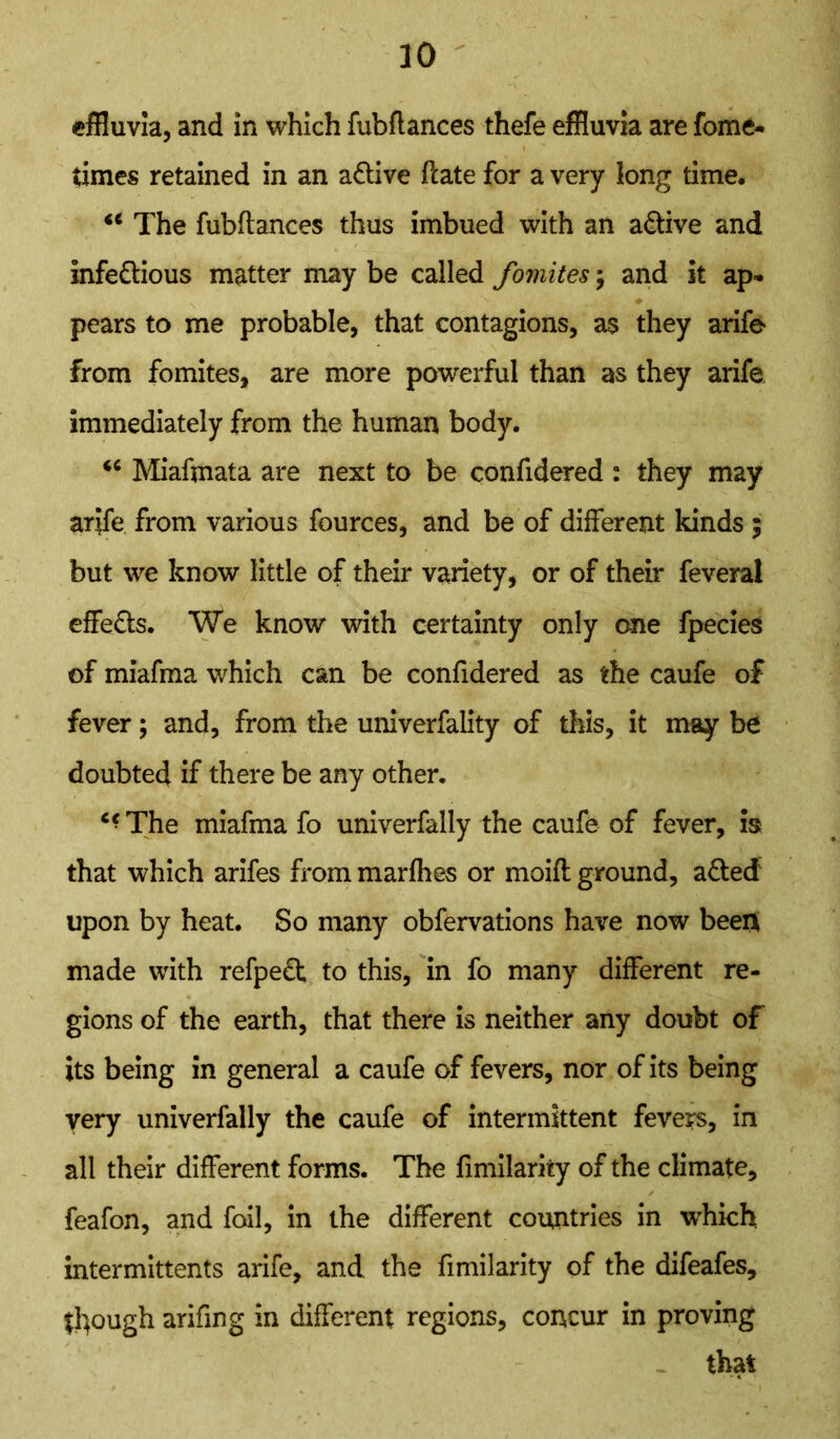 effluvia, and in which fubflances thefe effluvia are fome- times retained in an a&ive ftate for a very long time, <e The fubflances thus imbued with an active and infedlious matter may be called fomites ; and it ap- pears to me probable, that contagions, a$ they arife from fomites, are more powerful than as they arife immediately from the human body. <c Miaftnata are next to be confidered : they may arife from various fources, and be of different kinds ; but we know little of their variety, or of their feveral effe&s. We know with certainty only one fpecies of miafma which can be confidered as the caufe of fever; and, from the univerfality of this, it may be doubted if there be any other. The miafma fo univerfally the caufe of fever, is that which arifes from marfhes or moifl ground, a£ted upon by heat. So many obfervations have now been made with refpe£k to this, in fo many different re- gions of the earth, that there is neither any doubt of its being in general a caufe of fevers, nor of its being very univerfally the caufe of intermittent fevers, in all their different forms. The fimilarity of the climate, feafon, and foil, in the different countries in which intermittents arife, and the fimilarity of the difeafes, though arifing in different regions, concur in proving that