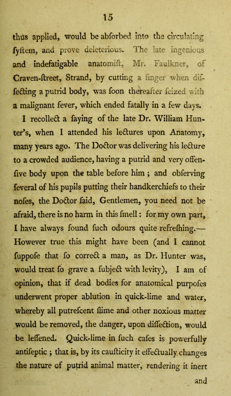 thus applied, would be abforbed into the circulating fyftem, and prove deleterious. The late ingenious and indefatigable anatomift, Mr. Faulkner, of Craven-ftreet, Strand, by cutting a finger when difi feding a putrid body, was foon thereafter ieized with a malignant fever, which ended fatally in a few days. I recoiled a faying of the late Dr. William Hun- ter’s, when I attended his ledures upon Anatomy, many years ago. The Dodor was delivering his ledure to a crowded audience, having a putrid and very offen- five body upon the table before him ; and obferving feveral of his pupils putting their handkerchiefs to their nofes, the Dodor faid, Gentlemen, you need not be afraid, there is no harm in this fmell: for my own part, I have always found fuch odours quite refrefhing.— However true this might have been (and I cannot fuppofe that fo corred a man, as Dr. Hunter was, would treat fo grave a fubjed with levity), I am of opinion, that if dead bodies for anatomical purpofes underwent proper ablution in quick-lime and water, whereby all putrefcent flime and other noxious matter would be removed, the danger, upon diffedion, would be leffened. Quick-lime in fuch cafes is powerfully antifeptic ; that is, by its caufticity it effedually changes the nature of putrid animal matter, rendering it inert