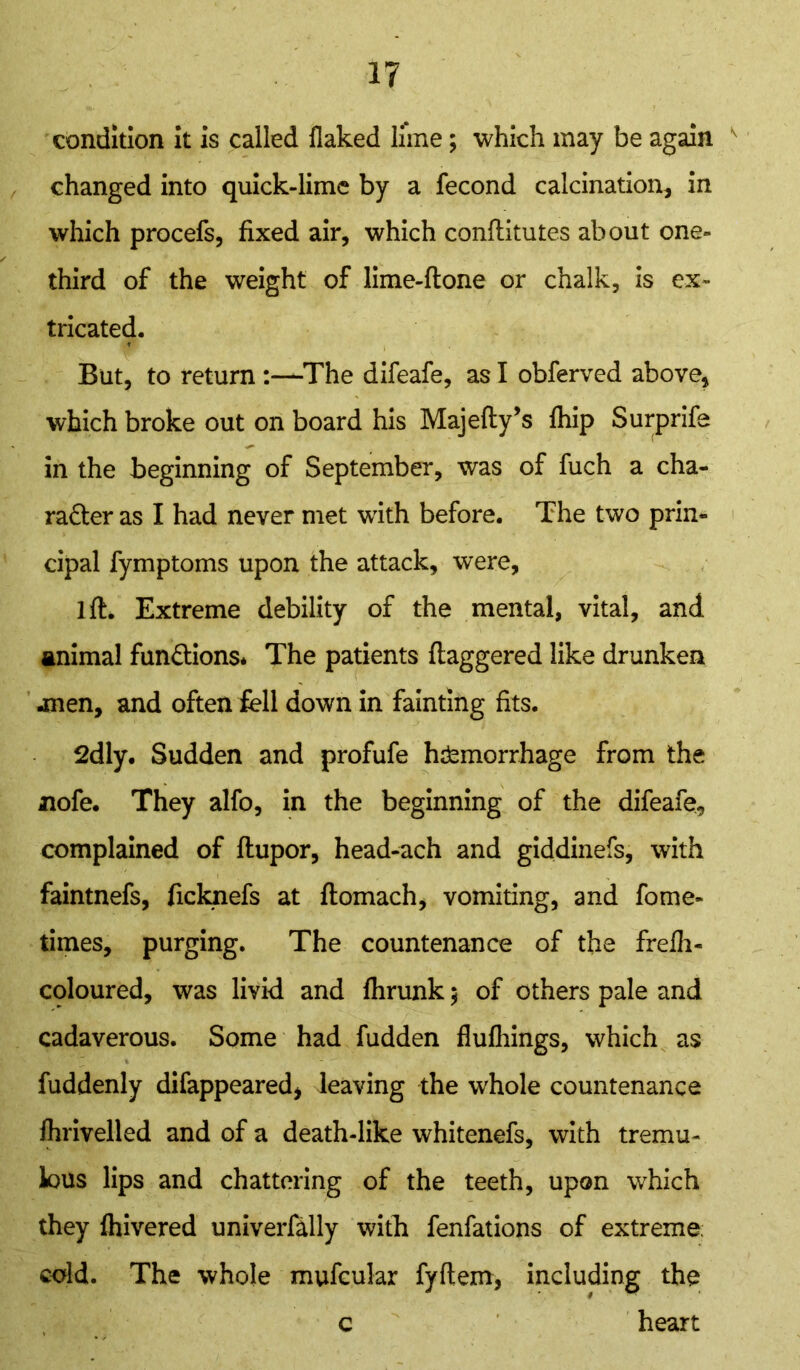 condition it is called flaked lime; which may be again changed into quick-lime by a fecond calcination, in which procefs, fixed air, which conftitutes about one- third of the weight of lime-ftone or chalk, is ex- tricated. But, to return -The difeafe, as I obferved above, which broke out on board his Majefty’s fhip Surprife in the beginning of September, was of fuch a cha- racter as I had never met with before. The two prin- cipal fymptoms upon the attack, were, 1 ft. Extreme debility of the mental, vital, and, animal functions* The patients daggered like drunken -men, and often fell down in fainting fits. 2dly. Sudden and profufe hemorrhage from the nofe. They alfo, in the beginning of the difeafe, complained of flupor, head-ach and giddinefs, with faintnefs, ficknefs at ftomach, vomiting, and fome- times, purging. The countenance of the frefh- cploured, was livid and fhrunk $ of others pale and cadaverous. Some had fudden flufhings, which as fuddenly difappeared, leaving the whole countenance fhrivelled and of a death-like whitenefs, with tremu- lous lips and chattering of the teeth, upon which they fhivered univerfally with fenfations of extreme; cold. The whole mufcular fyftem, including the c heart